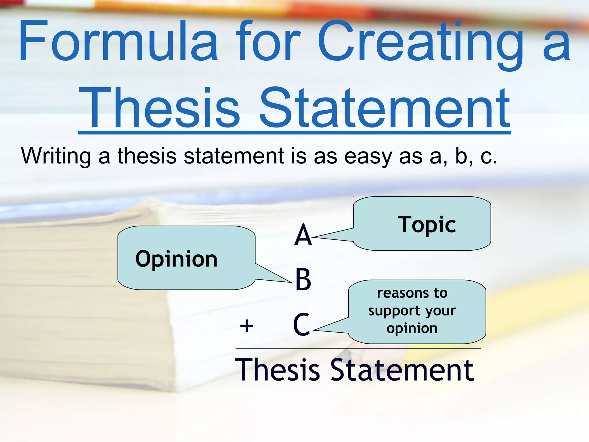 Formula for Creating a
Thesis Statement
Writing a thesis statement is as easy as a, b, c.
Topic

Opinion

A
B
reasons to
support your
opinion
+ C
Thesis Statement

 