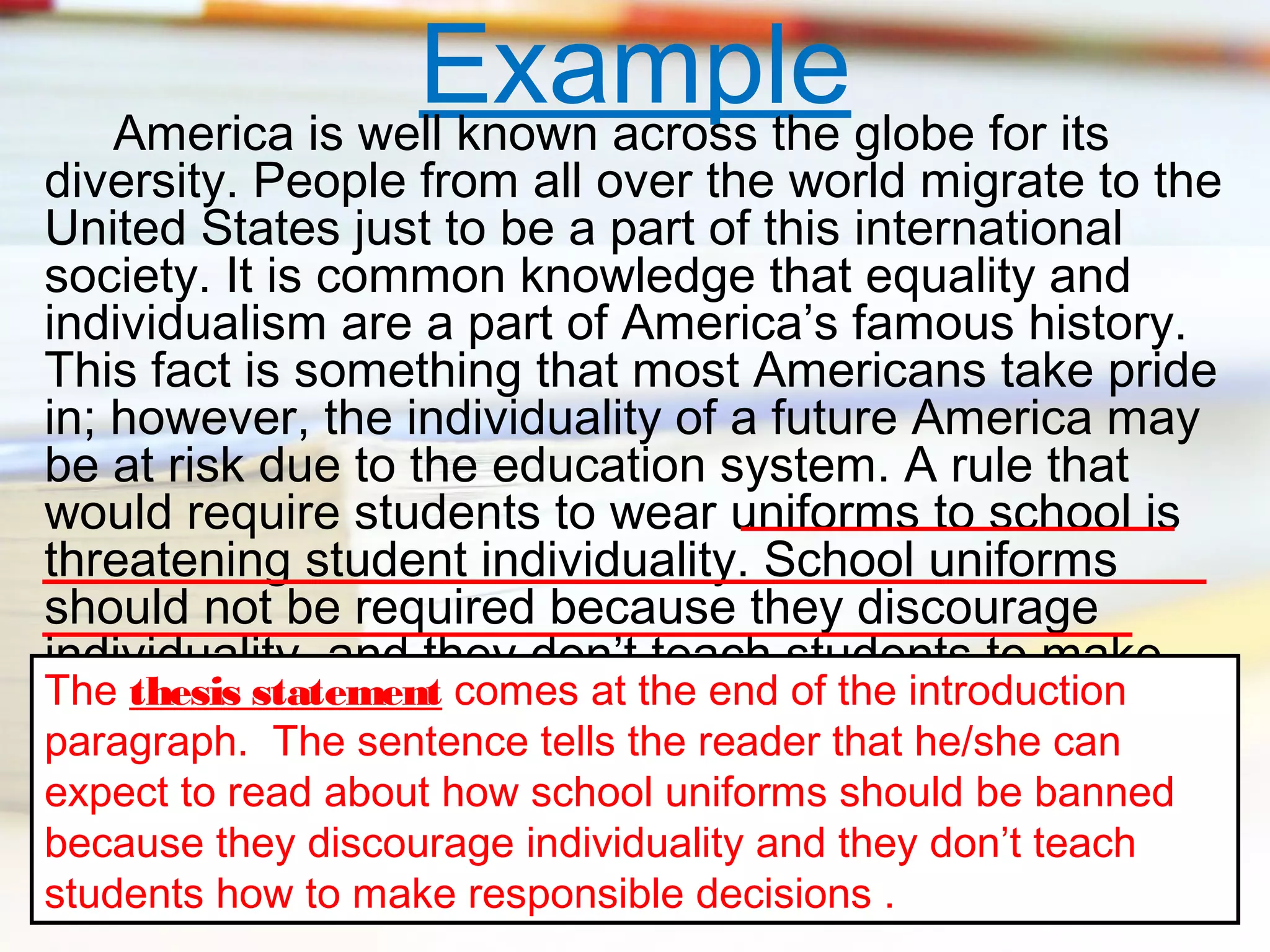 Exampleglobe for its
America is well known across the

diversity. People from all over the world migrate to the
United States just to be a part of this international
society. It is common knowledge that equality and
individualism are a part of America’s famous history.
This fact is something that most Americans take pride
in; however, the individuality of a future America may
be at risk due to the education system. A rule that
would require students to wear uniforms to school is
threatening student individuality. School uniforms
should not be required because they discourage
individuality, and they don’t teach students to make
The thesis statement comes at the end of the introduction
responsible decisions.
paragraph. The sentence tells the reader that he/she can
expect to read about how school uniforms should be banned
because they discourage individuality and they don’t teach
students how to make responsible decisions .

 