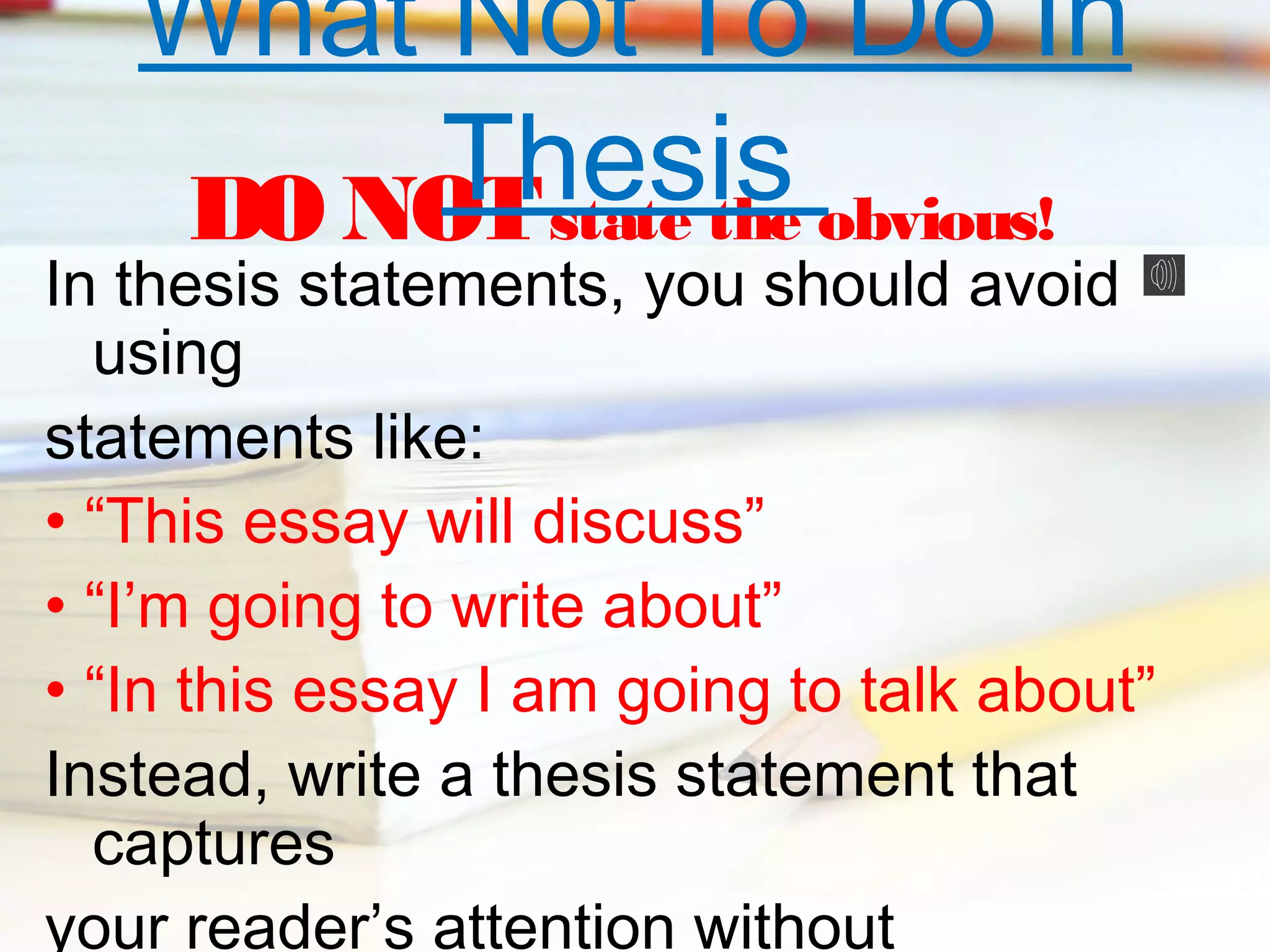What Not To Do In
Thesis obvious!
DO NOT state the

In thesis statements, you should avoid
using
statements like:
• “This essay will discuss”
• “I’m going to write about”
• “In this essay I am going to talk about”
Instead, write a thesis statement that
captures
your reader’s attention without

 