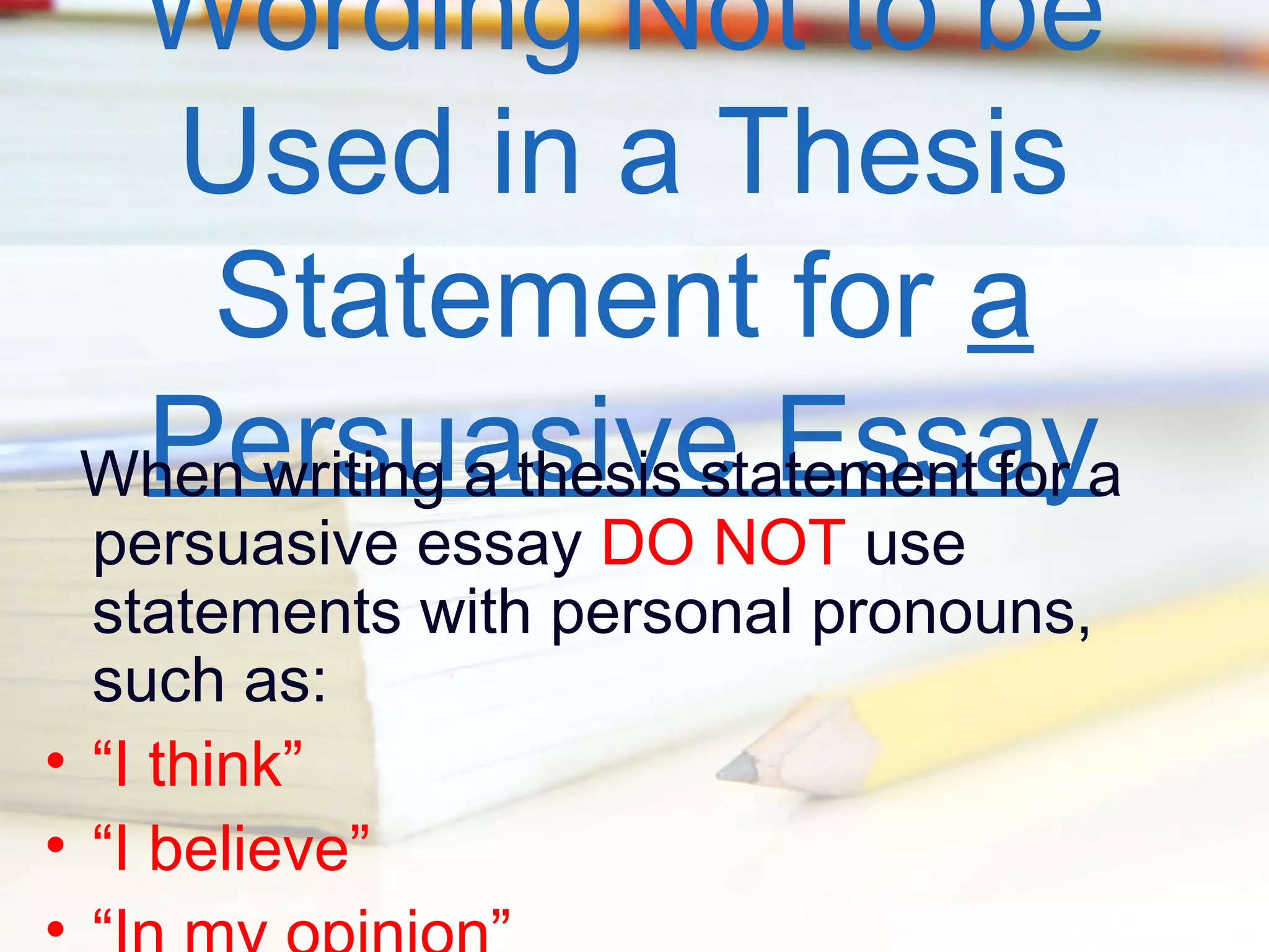 Wording Not to be
Used in a Thesis
Statement for a
Persuasive Essay
When writing a thesis statement for a

persuasive essay DO NOT use
statements with personal pronouns,
such as:
• “I think”
• “I believe”
•

 