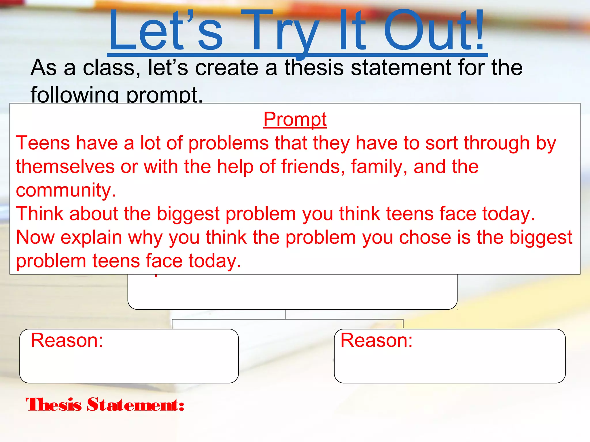Let’s Try It Out! the
As a class, let’s create a thesis statement for
following prompt.

Prompt
Teens have a lot of problems that they have to sort through by
themselves or with the help of friends, family, and the
community.
Think about the biggest problem you think teens face today.
Now explain why you think the problem you chose is the biggest
problem teensOpinion:
face today.
Reason:
Thesis Statement:

Reason:

 