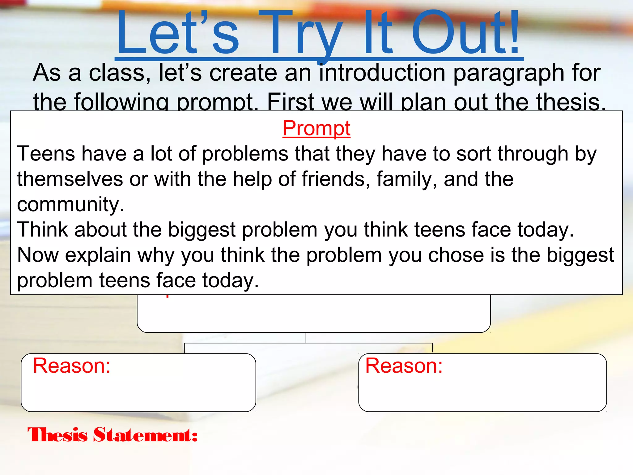 Let’s Try It Out! for
As a class, let’s create an introduction paragraph

the following prompt. First we will plan out the thesis.

Prompt
Teens have a lot of problems that they have to sort through by
themselves or with the help of friends, family, and the
community.
Think about the biggest problem you think teens face today.
Now explain why you think the problem you chose is the biggest
problem teensOpinion:
face today.
Reason:
Thesis Statement:

Reason:

 