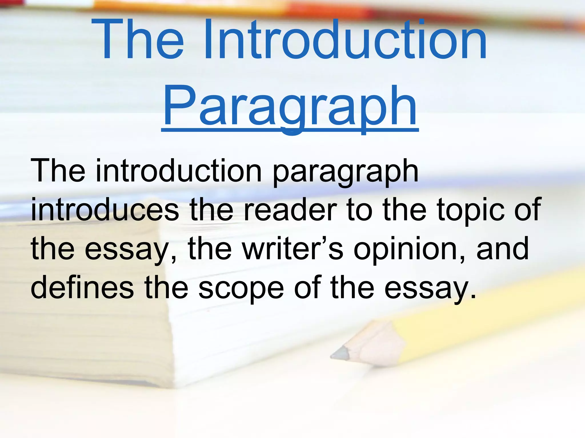 The Introduction
Paragraph
The introduction paragraph
introduces the reader to the topic of
the essay, the writer’s opinion, and
defines the scope of the essay.

 