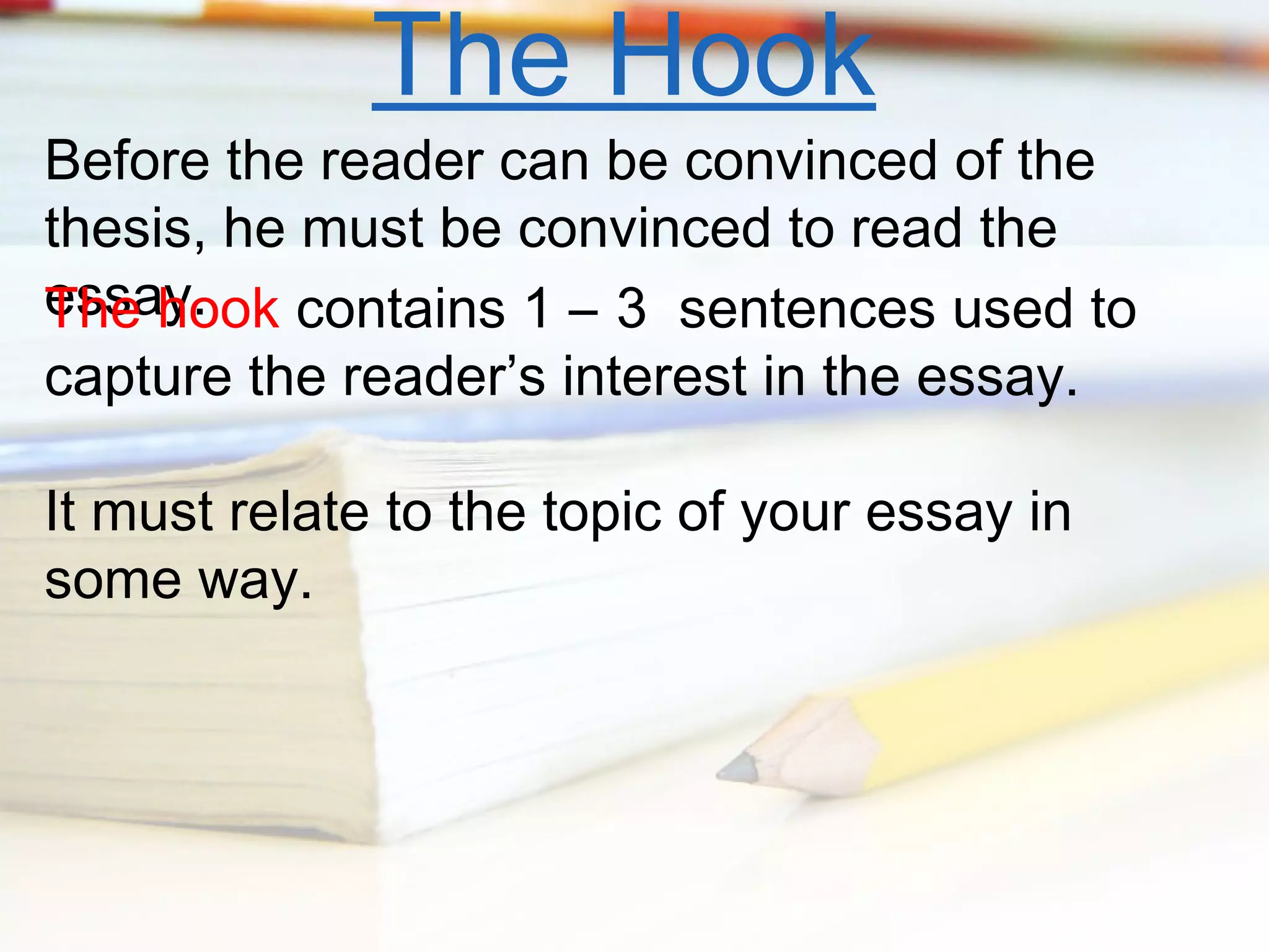 The Hook

Before the reader can be convinced of the
thesis, he must be convinced to read the
essay.
The hook contains 1 – 3 sentences used to
capture the reader’s interest in the essay.
It must relate to the topic of your essay in
some way.

 