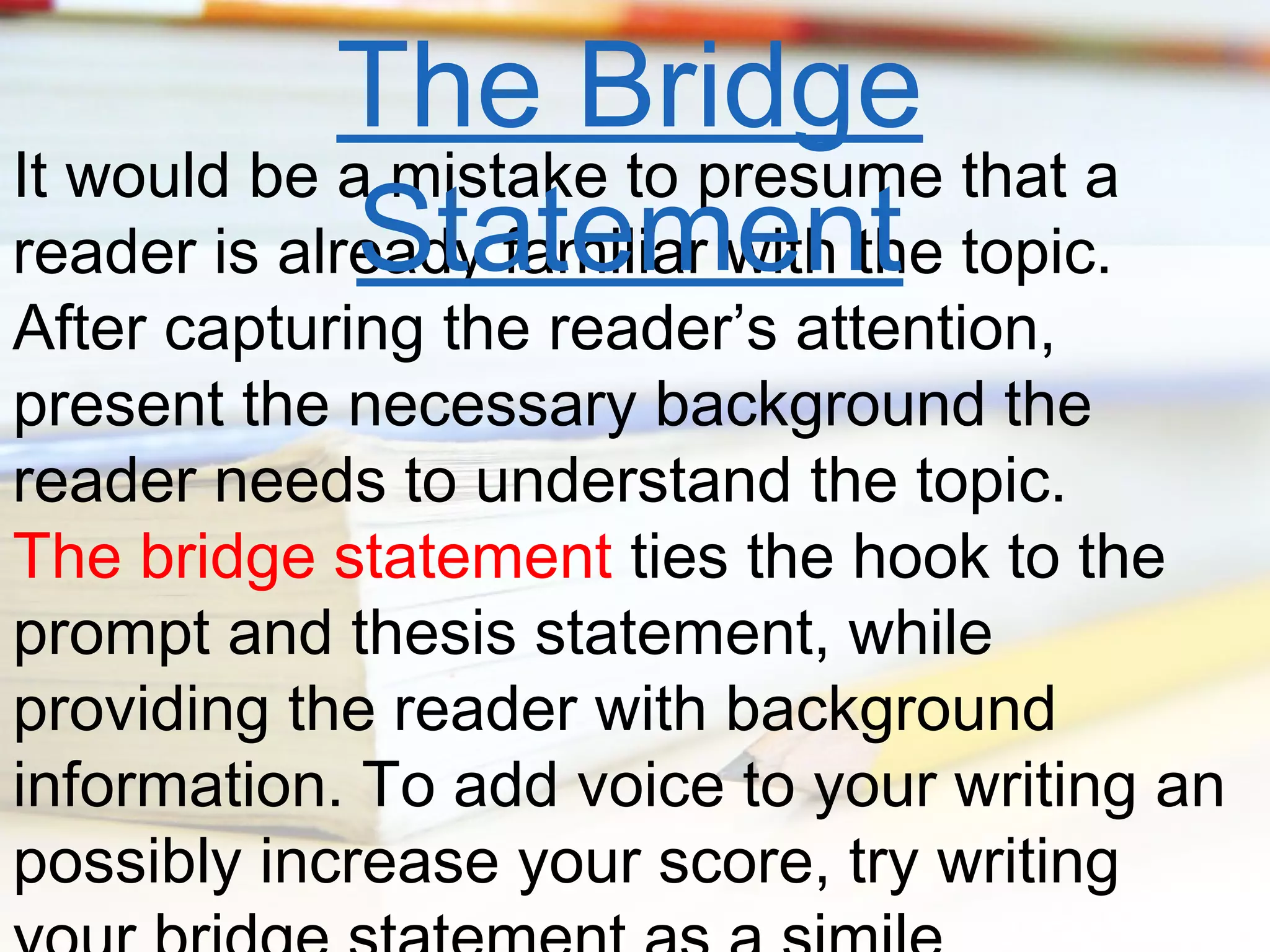 The Bridge
It would be a mistake to presume that a
Statement
reader is already familiar with the topic.

After capturing the reader’s attention,
present the necessary background the
reader needs to understand the topic.
The bridge statement ties the hook to the
prompt and thesis statement, while
providing the reader with background
information. To add voice to your writing an
possibly increase your score, try writing

 
