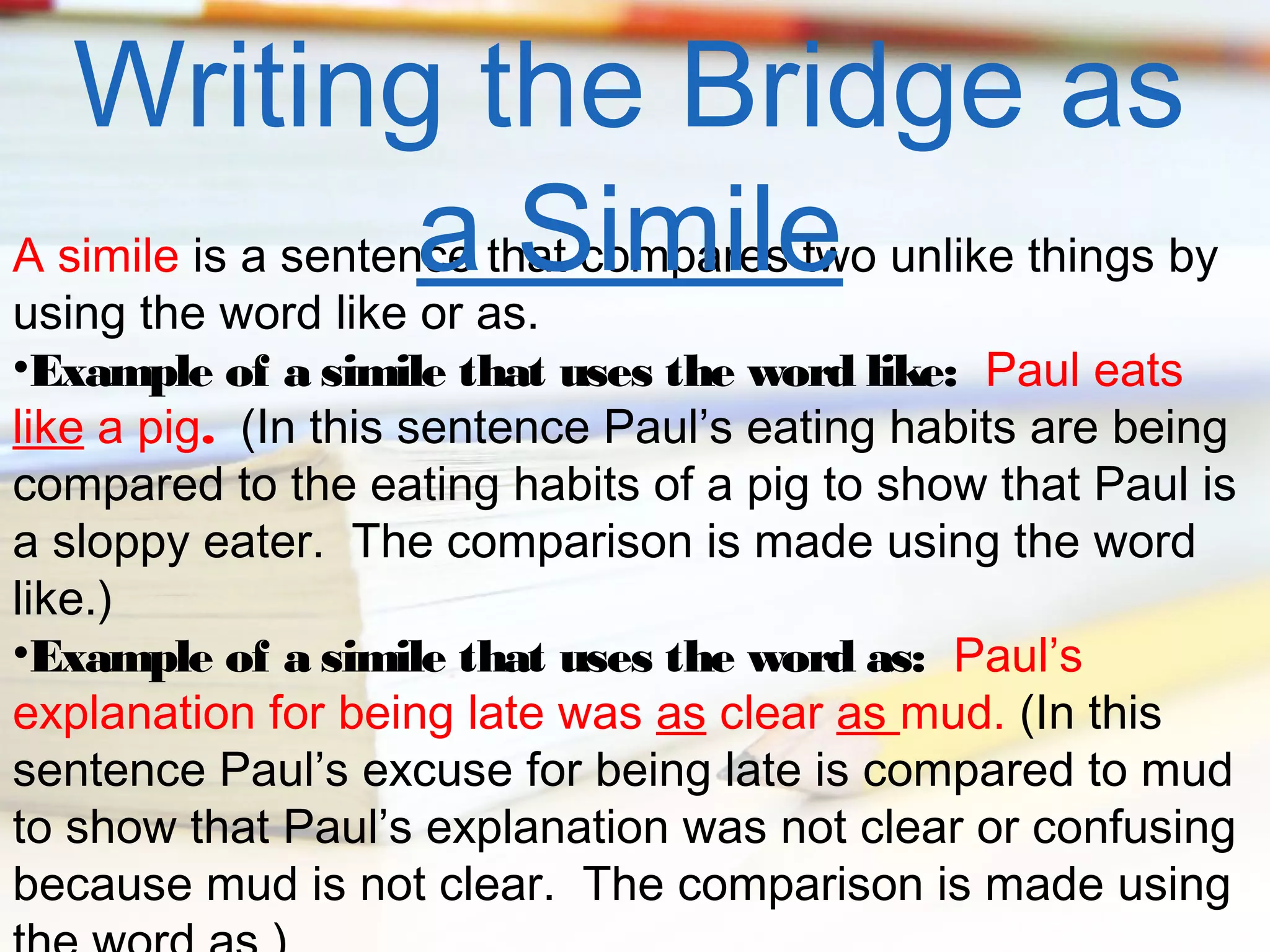 Writing the Bridge as
a Simile

A simile is a sentence that compares two unlike things by
using the word like or as.
•Example of a simile that uses the word like: Paul eats
like a pig. (In this sentence Paul’s eating habits are being
compared to the eating habits of a pig to show that Paul is
a sloppy eater. The comparison is made using the word
like.)
•Example of a simile that uses the word as: Paul’s
explanation for being late was as clear as mud. (In this
sentence Paul’s excuse for being late is compared to mud
to show that Paul’s explanation was not clear or confusing
because mud is not clear. The comparison is made using

 