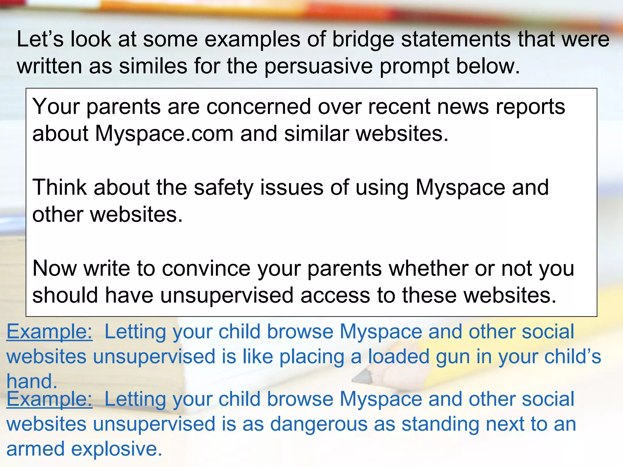 Let’s look at some examples of bridge statements that were
written as similes for the persuasive prompt below.
Your parents are concerned over recent news reports
about Myspace.com and similar websites.
Think about the safety issues of using Myspace and
other websites.
Now write to convince your parents whether or not you
should have unsupervised access to these websites.
Example: Letting your child browse Myspace and other social
websites unsupervised is like placing a loaded gun in your child’s
hand.
Example: Letting your child browse Myspace and other social
websites unsupervised is as dangerous as standing next to an
armed explosive.

 