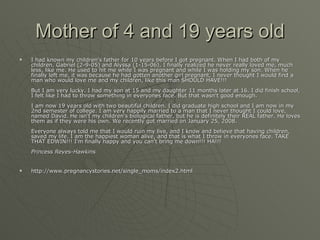 Mother of 4 and 19 years old I had known my children's father for 10 years before I got pregnant. When I had both of my children, Gabriel (2-9-05) and Alyssa (1-15-06), I finally realized he never really loved me, much less, like me. He used to hit me while I was pregnant and while I was holding my son. When he finally left me, it was because he had gotten another girl pregnant, I never thought I would find a man who would love me and my children, like this man SHOULD HAVE!!!  But I am very lucky. I had my son at 15 and my daughter 11 months later at 16. I did finish school, I felt like I had to throw something in everyones face. But that wasn't good enough.  I am now 19 years old with two beautiful children. I did graduate high school and I am now in my 2nd semester of college. I am very happily married to a man that I never thought I could love, named David. He isn't my children's biological father, but he is definitely their REAL father. He loves them as if they were his own. We recently got married on January 25, 2008.  Everyone always told me that I would ruin my live, and I know and believe that having children, saved my life. I am the happiest woman alive, and that is what I throw in everyones face. TAKE THAT EDWIN!!! I'm finally happy and you can't bring me down!!! HA!!!  Princess Reyes-Hawkins   http://www.pregnancystories.net/single_moms/index2.html 
