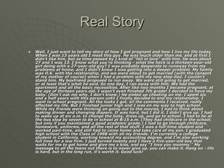 Real Story Well, I just want to tell my story of how I got pregnant and how I live my life today. When I was 13 years old I meat this guy. He was much older than me, and at first I didn't like him, but as time passed by I kind of "fell in love" with him. He was about 27 and I was 13. I know what you're thinking - what the heck is a thirteen-year-old girl doing with a 27-year-old guy? I was probably desperate to runaway from my problems at home, and I didn't know I was getting into a deeper problem. My family was O.K. with the relationship, and we were about to get married (with the consent of my mother of course) when I had a problem with my new step-dad. I couldn't stand him. My boyfriend proposed to run away. We were still going to get married, or at least that's what he said. So one day, I ran away with him. We had the apartment and all the basic necessities. After like two months I became pregnant, at the age of thirteen years old. I wasn't even finished 7th grade! I decided to have my baby. (Don't ask me why. I don't know.) He ended up cheating on me. I spent six and a half years with this person until I finally decided to end my relationship. I went to school pregnant. All the looks I got, all the comments I received, really affected my life. But I finished junior high and I was on my way to high school. While my friends were thinking on going out to the movies, I had to think about making dinner and changing diapers. It was hard, but I did it. I didn't give up. I had to wake up at six a.m. to change the baby, dress up, and go to school. I had to be at the bus stop by seven to be in school at 8:15 a.m. (They had childcare in the school, but only if you maintained a good academic grade.) I had to go through childcare, homework, uniforms, and all the rest of that stuff. I was a full-time student and worked part-time, and still had to come home and take care of my son. I graduated high school with the Class of 1998 with all my friends. I'm currently a college student in California, working toward my accounting degree, and I'm also working full time for a law firm. I just turned twenty and I have a five-year-old boy that waits for me to get home and give me a kiss, and say "I love you mommy." My message to all the teens out there is to never give up, you can make it. Hang on - life is hard, but in the long run, it's worth it. Good luck!   
