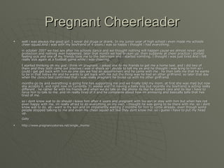 Pregnant Cheerleader well i was always the good girl. I never did drugs or drank. In my junior year of high school i even made my schools cheer squad.And i was with my boyfriend of 4 years.i was so happy i thought i had everything.  in october 2007 we had sex after his schools dance and we thought nothing will happen cause we almost never used protection and nothing ever happened. later that month we had broken up. then suddenly at cheer practice i started feeling sick and one of my friends took me to the bathroom and i started vomiting. I thought i was just tired.And i felt really sick again at a football game while i was cheering.  I started thinking oh my god i think im pregnant. i asked one fo my friends to get me a home test. and i did two of them and they both came out positive.i was in shock so i decide to tell my ex and he thought i was lying to him so i could i get get back with him.so one day we had an appointment and he came with me . he then tells me that he wants to be in that babys life and he wants to get back with me.but the thing was he had an other girlfriend. so later that day when the clinics test confirmed that i was really pregnant he broke up with his other girlfriend.  months go by and everything is going fine hes supporting me and we finally told my mom. at first she was mad but now she accepts it. and right now im currently 31 weeks and i'm having a baby boy.but recently my boyfriend is acting really different . he rather be with his friends and when we do talk on the phone its like he doesnt care and its like i have to force him to talk to me. and im really tired of it and he complains about how im annoying and basically tells that hes tired of me.  so i dont know wat to do should i leave him after 4 years and pregnant with his son or stay with him but when hes not even happy with me. im really afraid to do everything on my own. i thought he was going to be there with me. so i dont know wat to do. all i want is my son and im impatiently waiting 2 months for him to come already. even though some people stopped talking to me and even my cheer squad act like they dont know me. so i guess i have to put my head up.  Gaby   http://www.pregnancystories.net/single_moms/ 