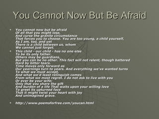 You Cannot Now But Be Afraid You cannot now but be afraid Of all that you might lose, And curse the granite circumstance That forces you to choose.   You are too young, a child yourself, As I am, too, and yet There is a child between us, whom We cannot just forget.   This child - our child - has no one else To be its only father. Others may be guardians, But you can be no other.   This fact will not relent, though battered Hard by bitter tears. Time moves only forward as Our yearnings turn to years.   And everything we've wanted turns To what we must accept, And what we'd least relinquish comes From what we most regret.   I do not ask to live with you Or ever be your wife; Only that you share the gift And burden of a life   That waits upon your willing love To greet its upturned face That it might twist your heart with joy And unimagined grace. http://www.poemsforfree.com/youcan.html 