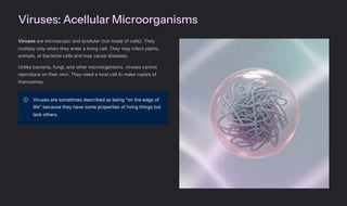 Viruses: Acellular Microorganisms
Viruses are microscopic and acellular (not made of cells). They
multiply only when they enter a living cell. They may infect plants,
animals, or bacterial cells and may cause diseases.
Unlike bacteria, fungi, and other microorganisms, viruses cannot
reproduce on their own. They need a host cell to make copies of
themselves.
Viruses are sometimes described as being "on the edge of
life" because they have some properties of living things but
lack others.
 