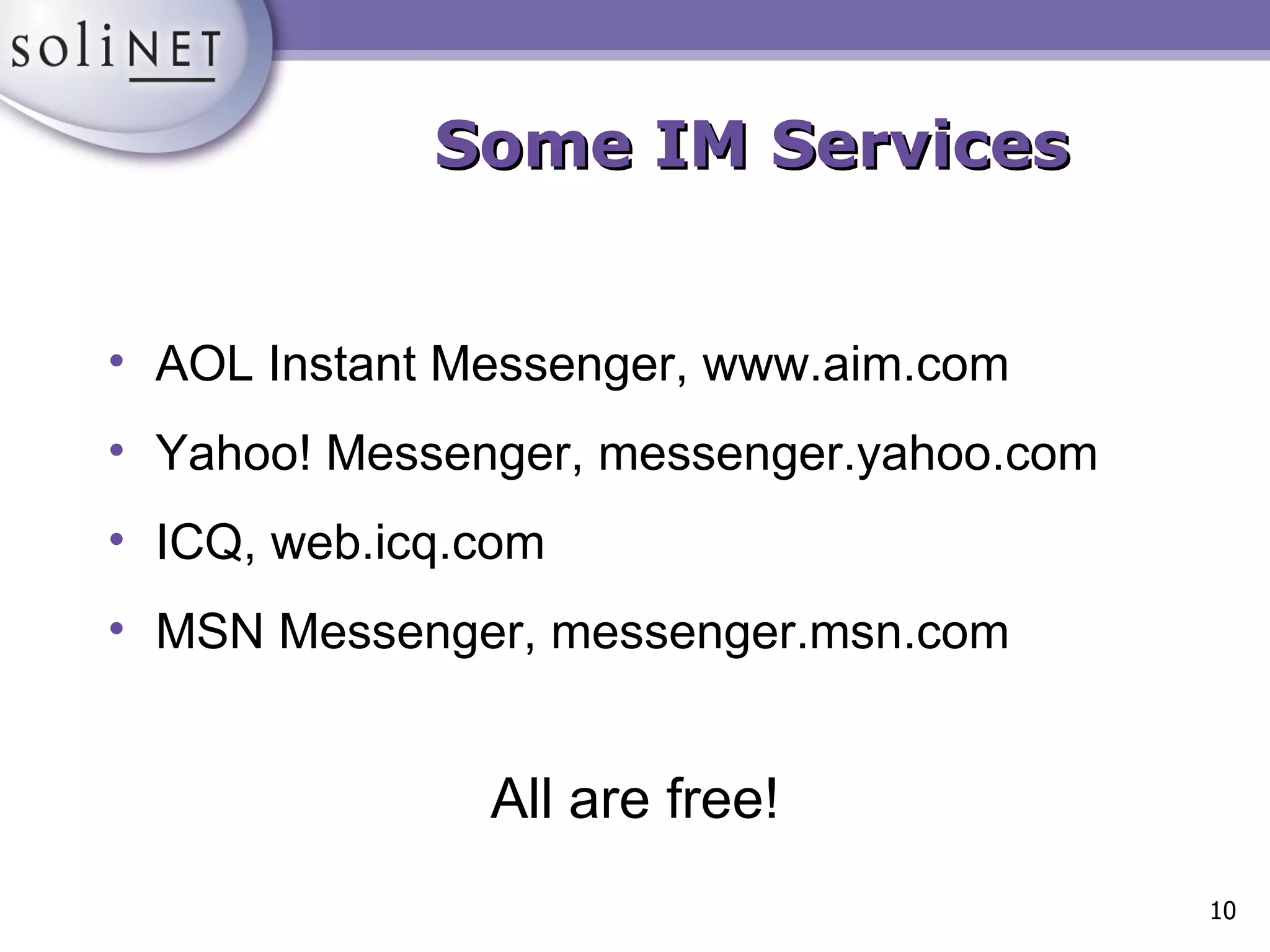 Some IM Services AOL Instant Messenger, www.aim.com Yahoo! Messenger, messenger.yahoo.com ICQ, web.icq.com MSN Messenger, messenger.msn.com All are free! 