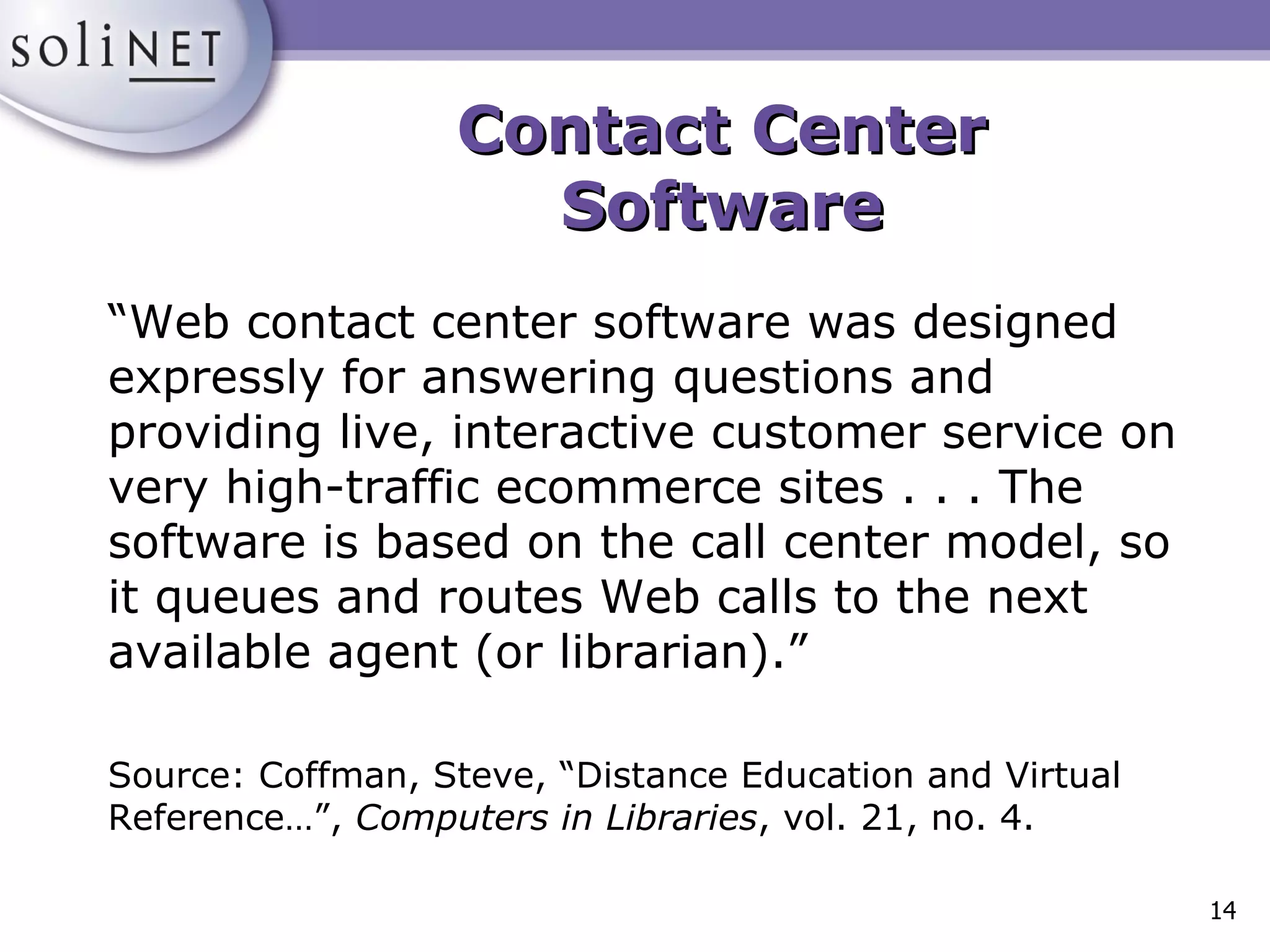 Contact Center Software “ Web contact center software was designed expressly for answering questions and providing live, interactive customer service on very high-traffic ecommerce sites . . . The software is based on the call center model, so it queues and routes Web calls to the next available agent (or librarian).” Source: Coffman, Steve, “Distance Education and Virtual Reference…”,  Computers in Libraries , vol. 21, no. 4. 