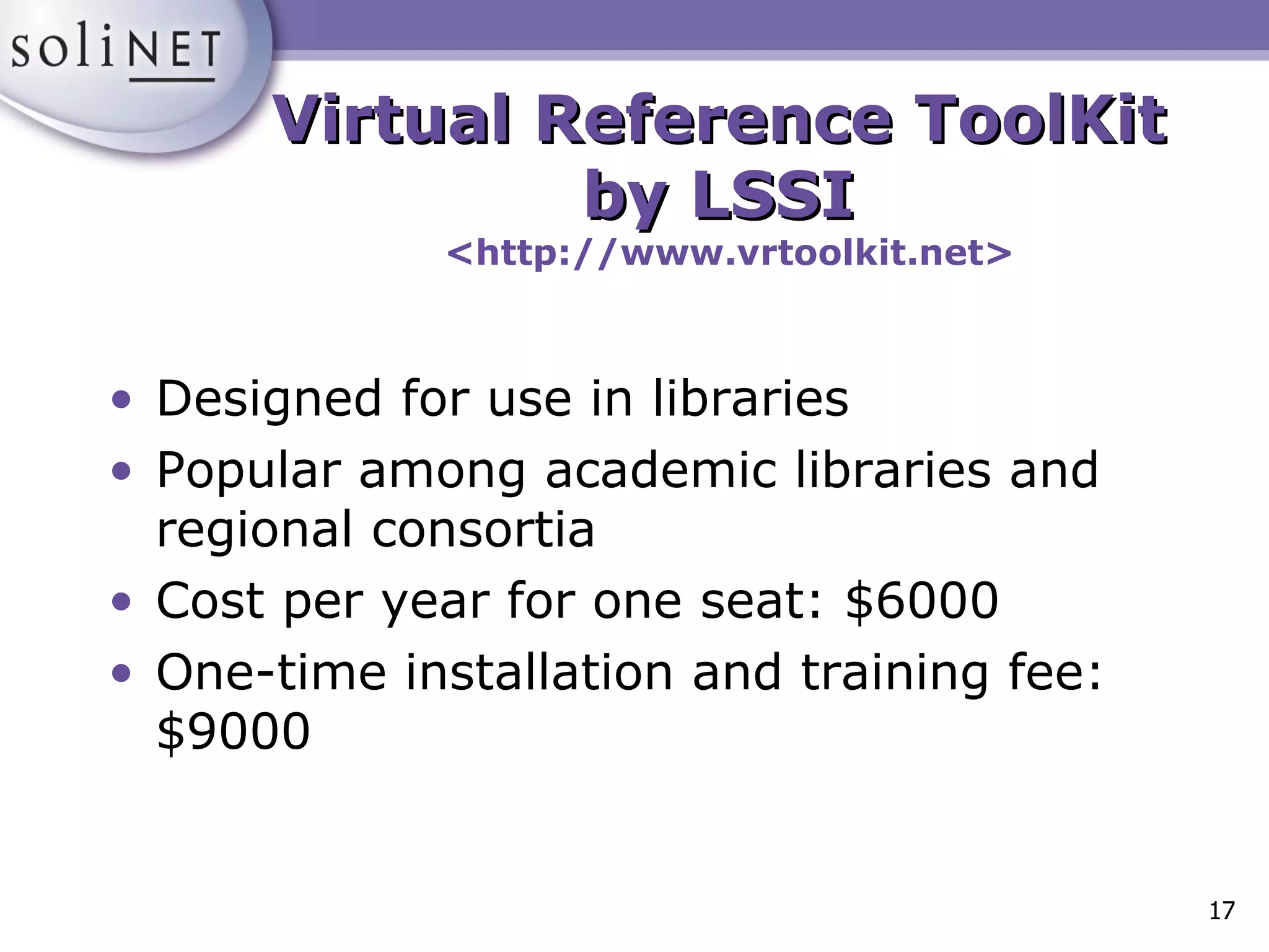 Designed for use in libraries Popular among academic libraries and regional consortia Cost per year for one seat: $6000 One-time installation and training fee: $9000 Virtual Reference ToolKit  by LSSI   <http://www.vrtoolkit.net> 