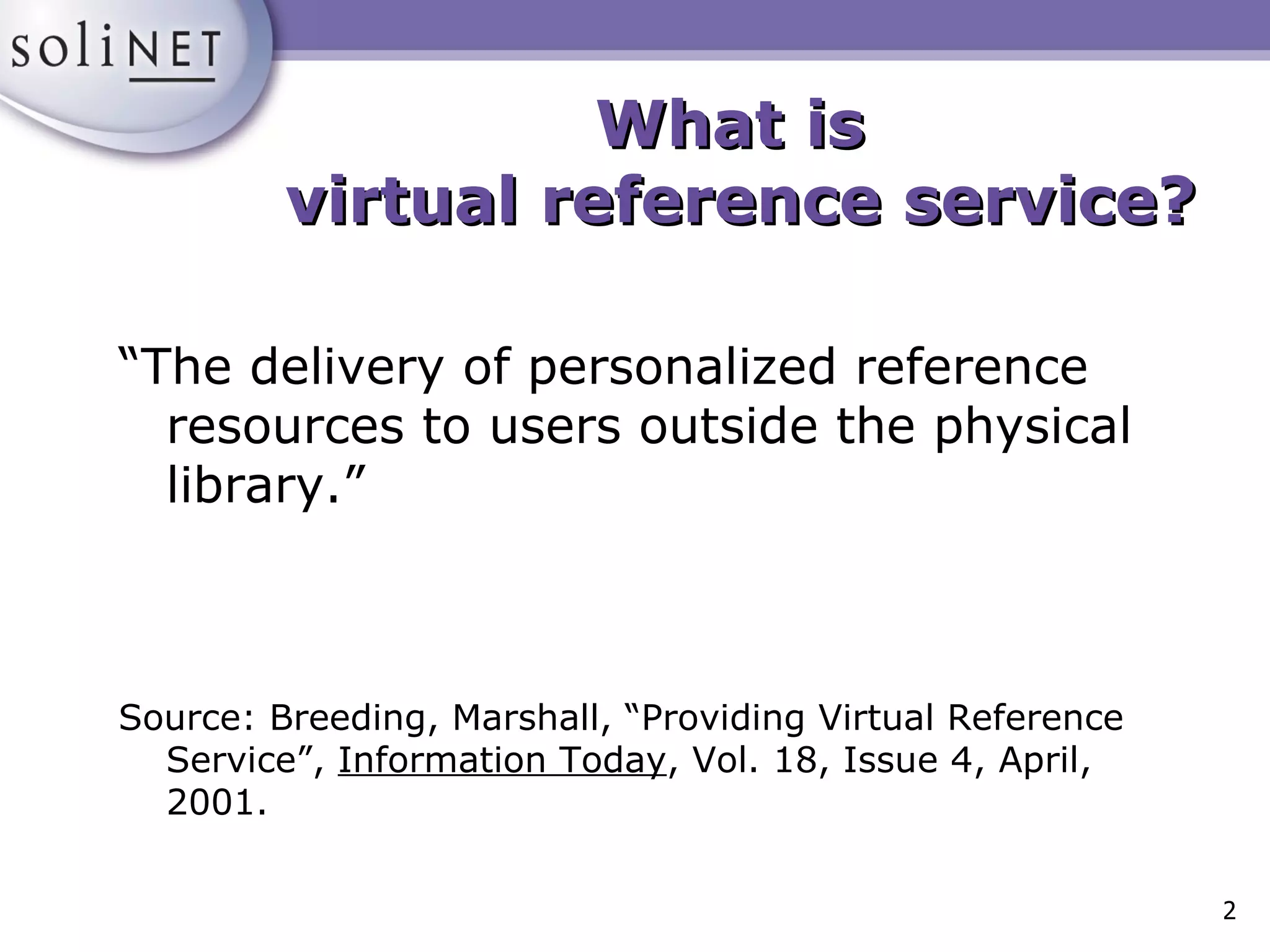 What is  virtual reference service? “The delivery of personalized reference resources to users outside the physical library.” Source: Breeding, Marshall, “Providing Virtual Reference Service”,  Information Today , Vol. 18, Issue 4, April, 2001. 