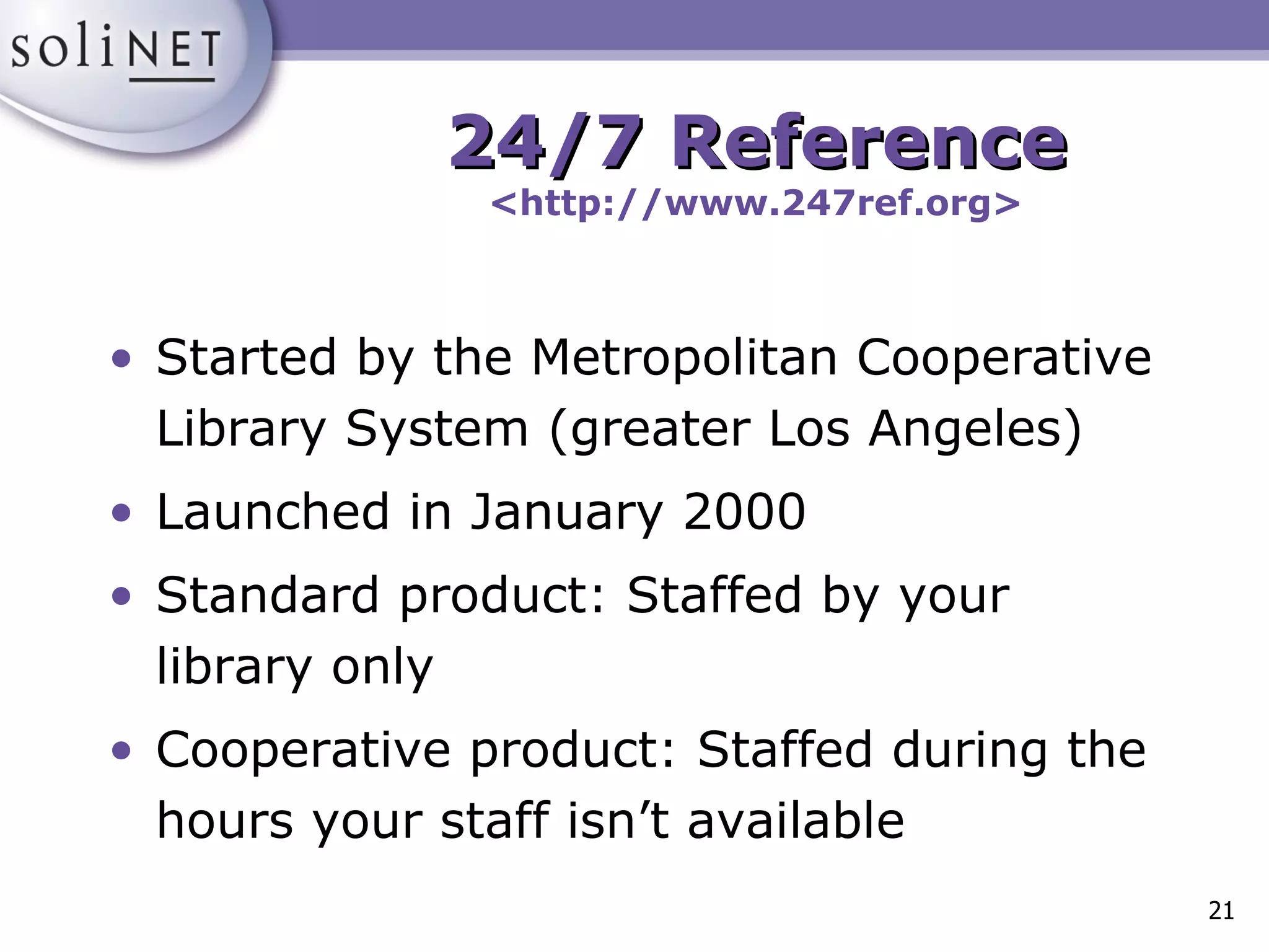 Started by the Metropolitan Cooperative Library System (greater Los Angeles) Launched in January 2000 Standard product: Staffed by your library only Cooperative product: Staffed during the hours your staff isn’t available  24/7 Reference <http://www.247ref.org> 