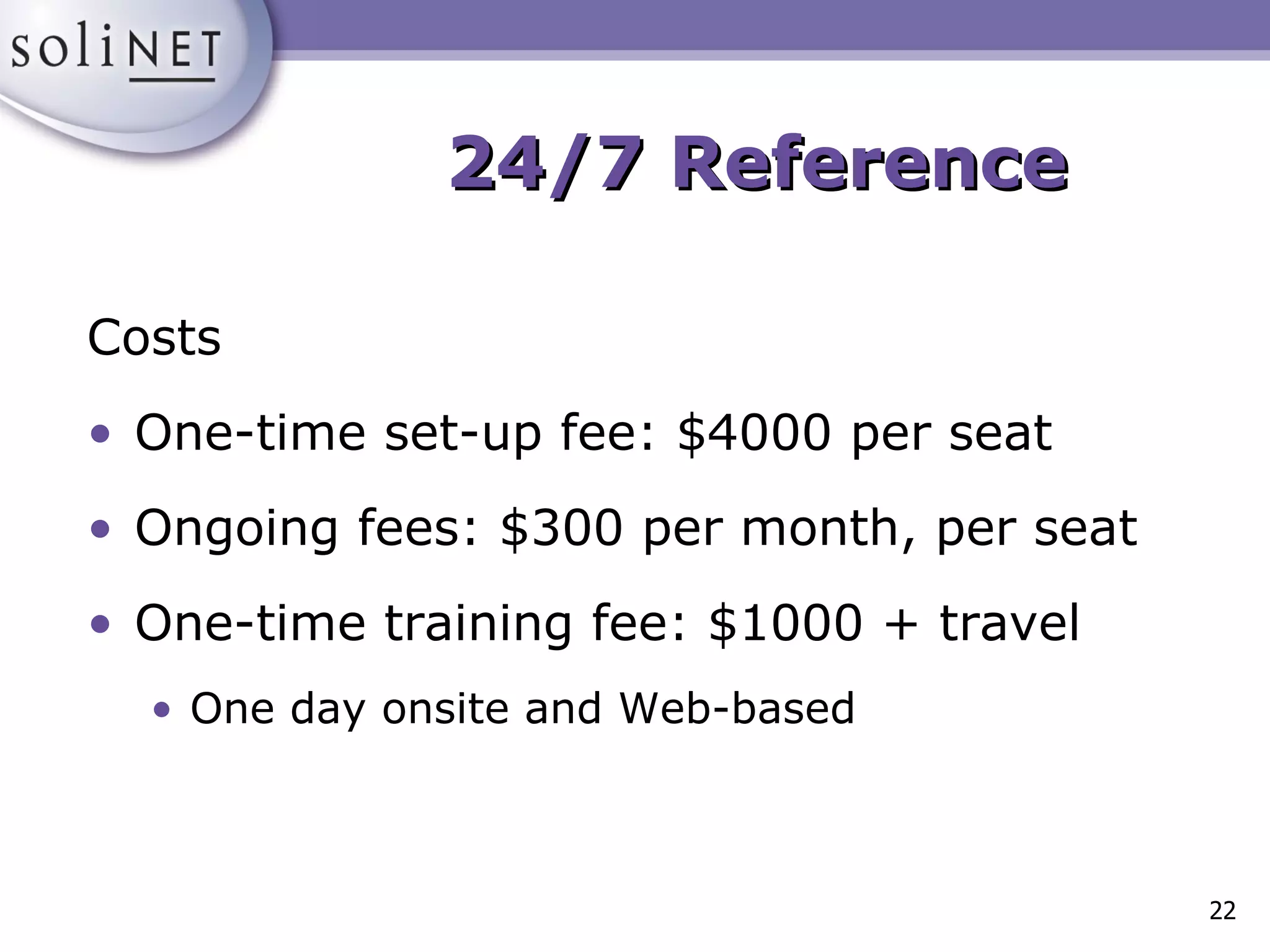 Costs One-time set-up fee: $4000 per seat Ongoing fees: $300 per month, per seat One-time training fee: $1000 + travel  One day onsite and Web-based 24/7 Reference 