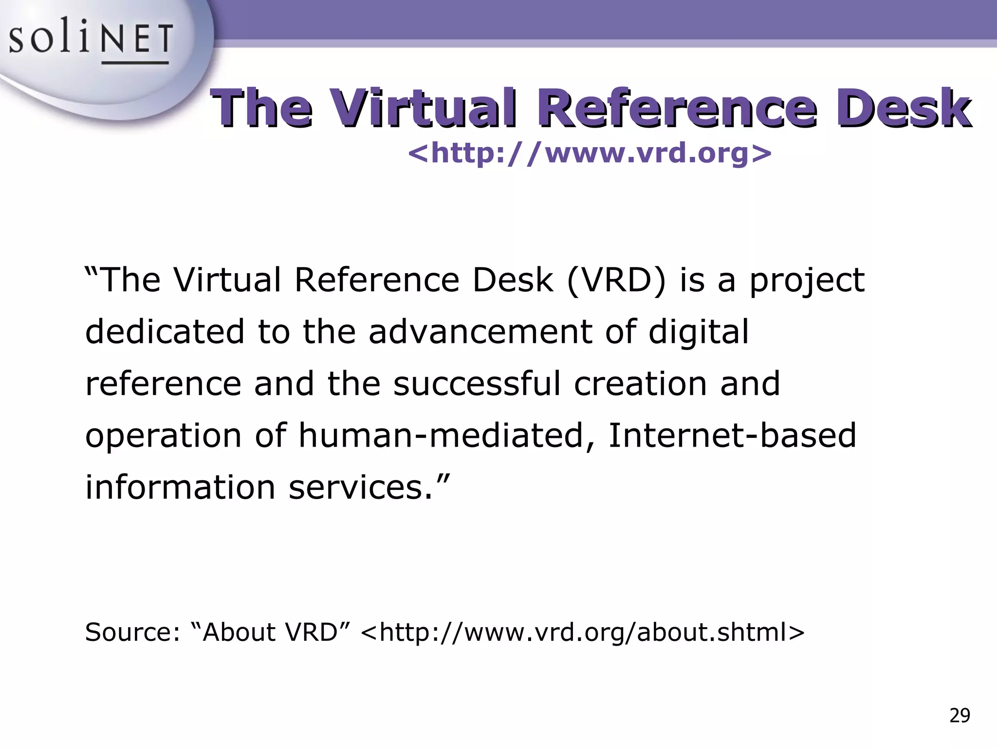 The Virtual Reference Desk <http://www.vrd.org> “ The Virtual Reference Desk (VRD) is a project dedicated to the advancement of digital reference and the successful creation and operation of human-mediated, Internet-based information services.” Source: “About VRD” <http://www.vrd.org/about.shtml> 
