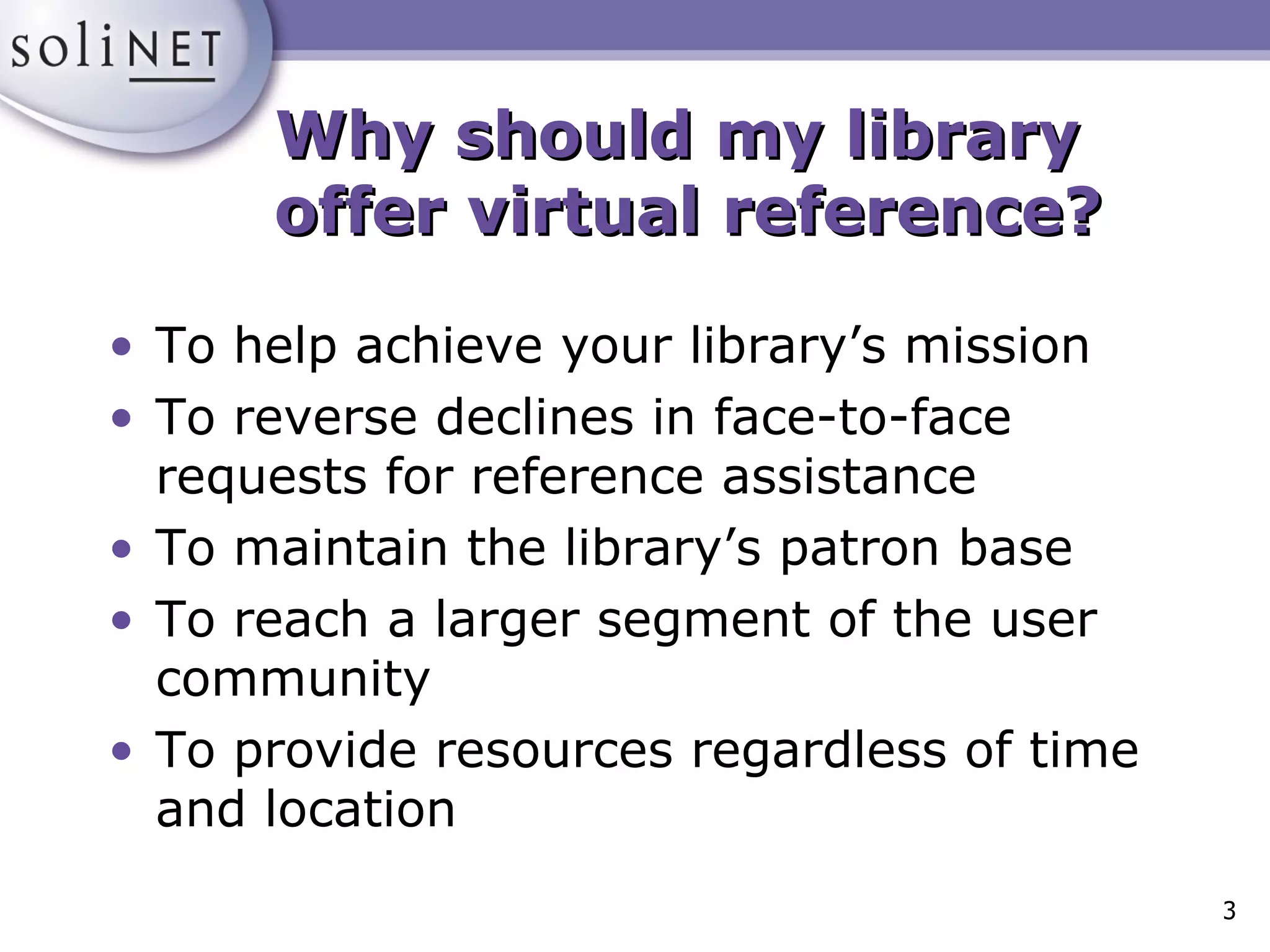 Why should my library  offer virtual reference? To help achieve your library’s mission To reverse declines in face-to-face requests for reference assistance To maintain the library’s patron base To reach a larger segment of the user community To provide resources regardless of time and location 