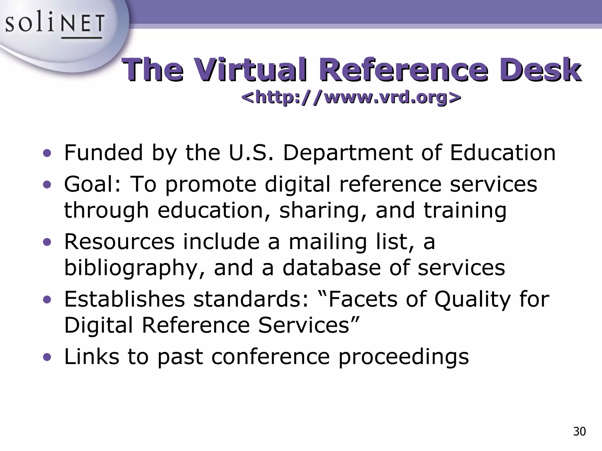 The Virtual Reference Desk <http://www.vrd.org> Funded by the U.S. Department of Education Goal: To promote digital reference services through education, sharing, and training Resources include a mailing list, a bibliography, and a database of services Establishes standards: “Facets of Quality for Digital Reference Services” Links to past conference proceedings 