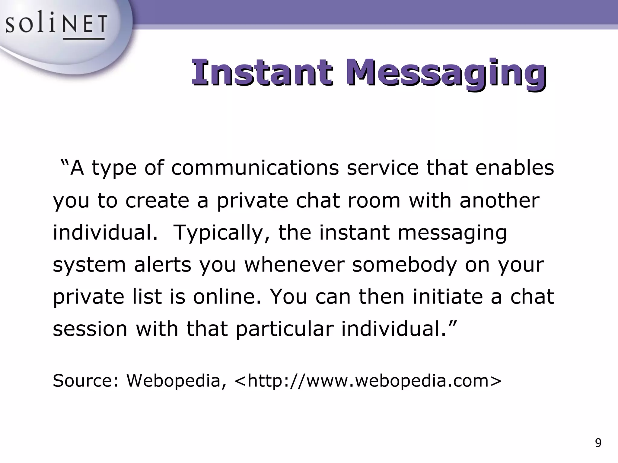 Instant Messaging “ A type of communications service that enables you to create a private chat room with another individual.  Typically, the instant messaging system alerts you whenever somebody on your private list is online. You can then initiate a chat session with that particular individual.” Source: Webopedia, <http://www.webopedia.com> 
