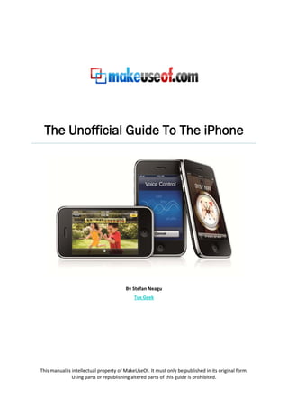 The Unofficial Guide To The iPhone




                                        By Stefan Neagu
                                            Tux Geek




This manual is intellectual property of MakeUseOf. It must only be published in its original form.
               Using parts or republishing altered parts of this guide is prohibited.
 