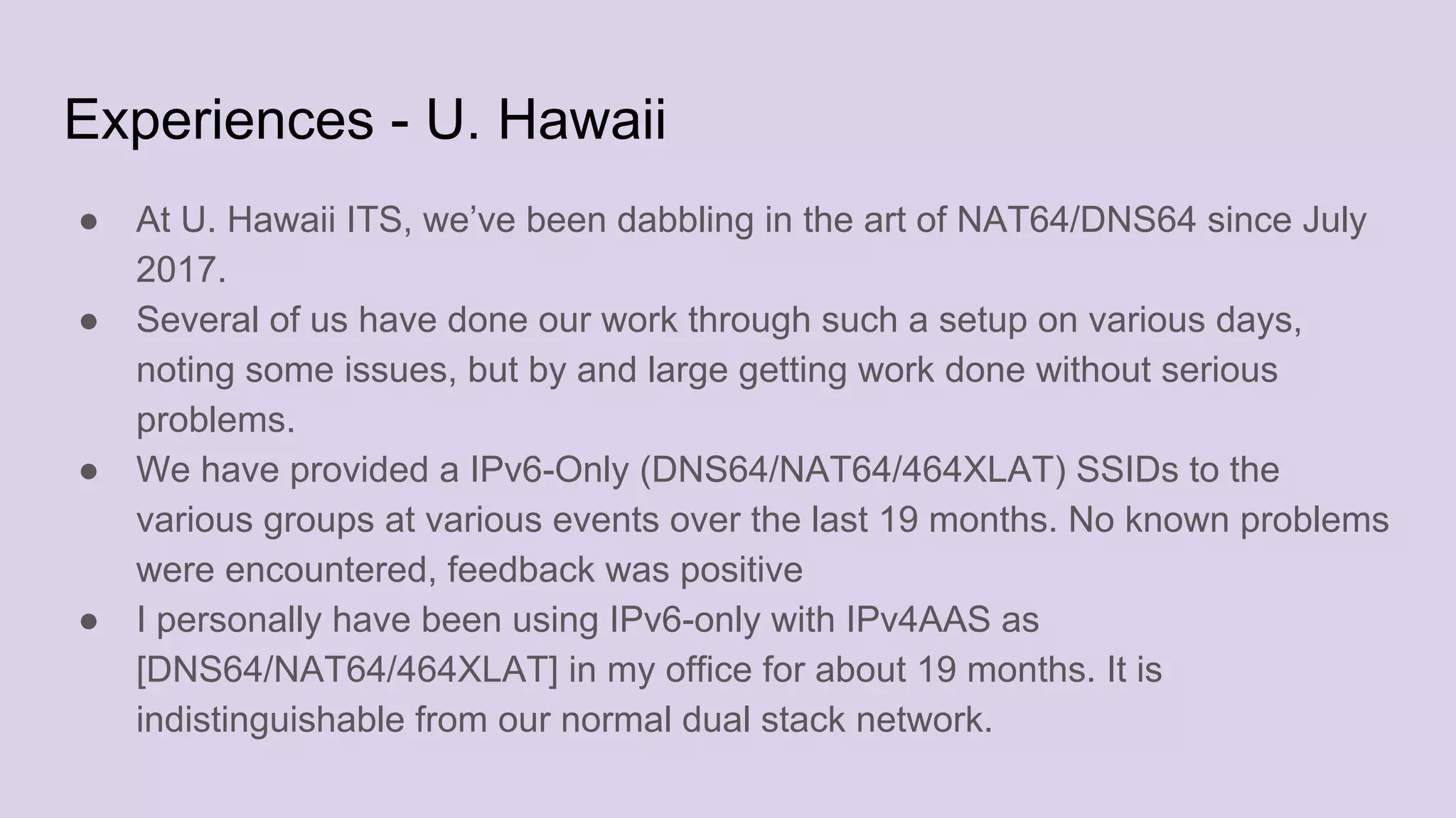 Experiences - U. Hawaii
● At U. Hawaii ITS, we’ve been dabbling in the art of NAT64/DNS64 since July
2017.
● Several of us have done our work through such a setup on various days,
noting some issues, but by and large getting work done without serious
problems.
● We have provided a IPv6-Only (DNS64/NAT64/464XLAT) SSIDs to the
various groups at various events over the last 19 months. No known problems
were encountered, feedback was positive
● I personally have been using IPv6-only with IPv4AAS as
[DNS64/NAT64/464XLAT] in my office for about 19 months. It is
indistinguishable from our normal dual stack network.
 