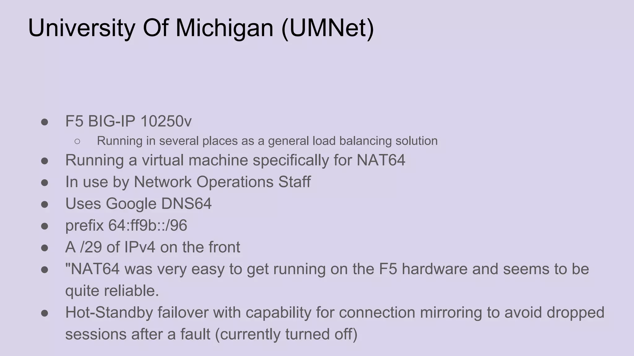 University Of Michigan (UMNet)
● F5 BIG-IP 10250v
○ Running in several places as a general load balancing solution
● Running a virtual machine specifically for NAT64
● In use by Network Operations Staff
● Uses Google DNS64
● prefix 64:ff9b::/96
● A /29 of IPv4 on the front
● "NAT64 was very easy to get running on the F5 hardware and seems to be
quite reliable.
● Hot-Standby failover with capability for connection mirroring to avoid dropped
sessions after a fault (currently turned off)
 