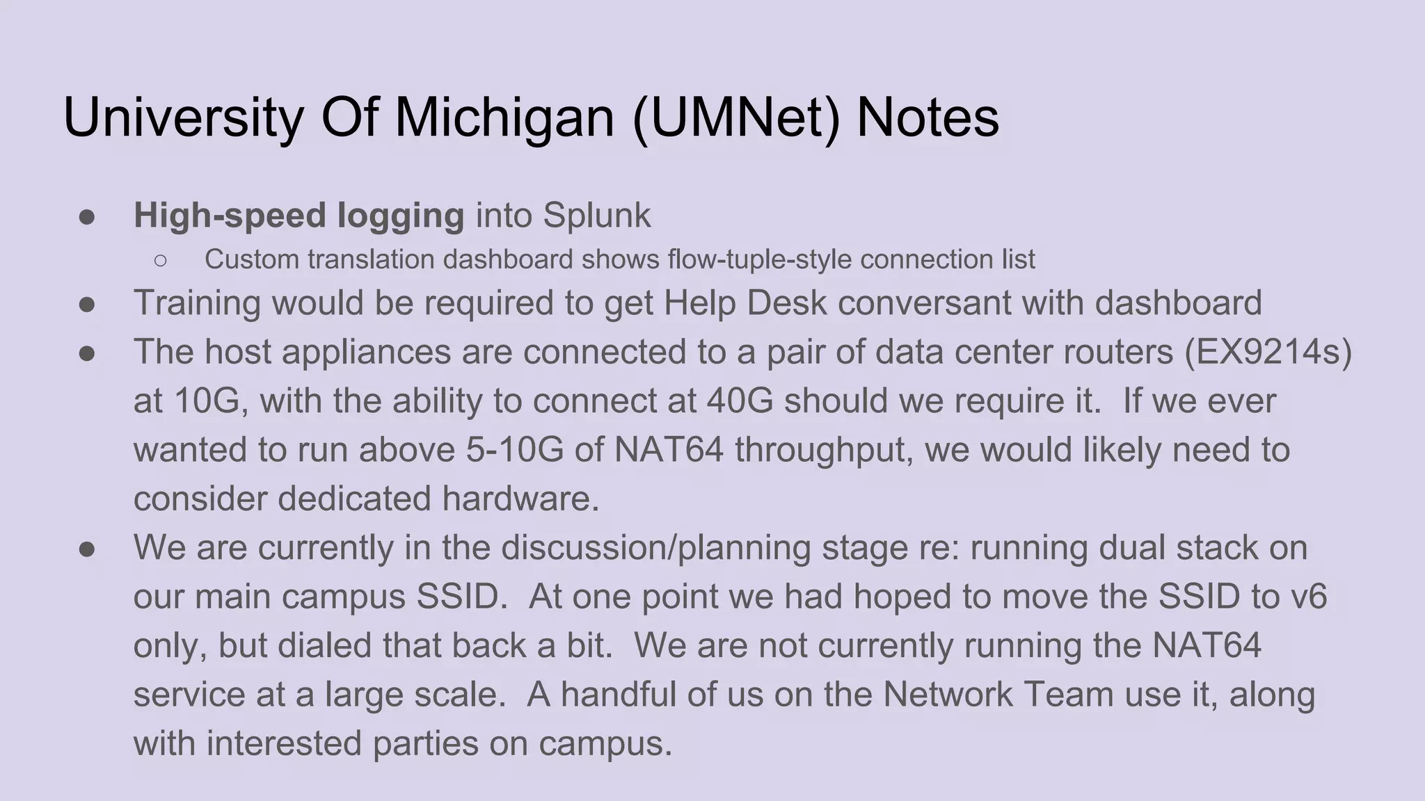 University Of Michigan (UMNet) Notes
● High-speed logging into Splunk
○ Custom translation dashboard shows flow-tuple-style connection list
● Training would be required to get Help Desk conversant with dashboard
● The host appliances are connected to a pair of data center routers (EX9214s)
at 10G, with the ability to connect at 40G should we require it. If we ever
wanted to run above 5-10G of NAT64 throughput, we would likely need to
consider dedicated hardware.
● We are currently in the discussion/planning stage re: running dual stack on
our main campus SSID. At one point we had hoped to move the SSID to v6
only, but dialed that back a bit. We are not currently running the NAT64
service at a large scale. A handful of us on the Network Team use it, along
with interested parties on campus.
 
