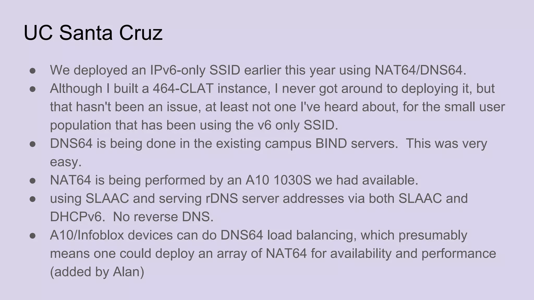 UC Santa Cruz
● We deployed an IPv6-only SSID earlier this year using NAT64/DNS64.
● Although I built a 464-CLAT instance, I never got around to deploying it, but
that hasn't been an issue, at least not one I've heard about, for the small user
population that has been using the v6 only SSID.
● DNS64 is being done in the existing campus BIND servers. This was very
easy.
● NAT64 is being performed by an A10 1030S we had available.
● using SLAAC and serving rDNS server addresses via both SLAAC and
DHCPv6. No reverse DNS.
● A10/Infoblox devices can do DNS64 load balancing, which presumably
means one could deploy an array of NAT64 for availability and performance
(added by Alan)
 