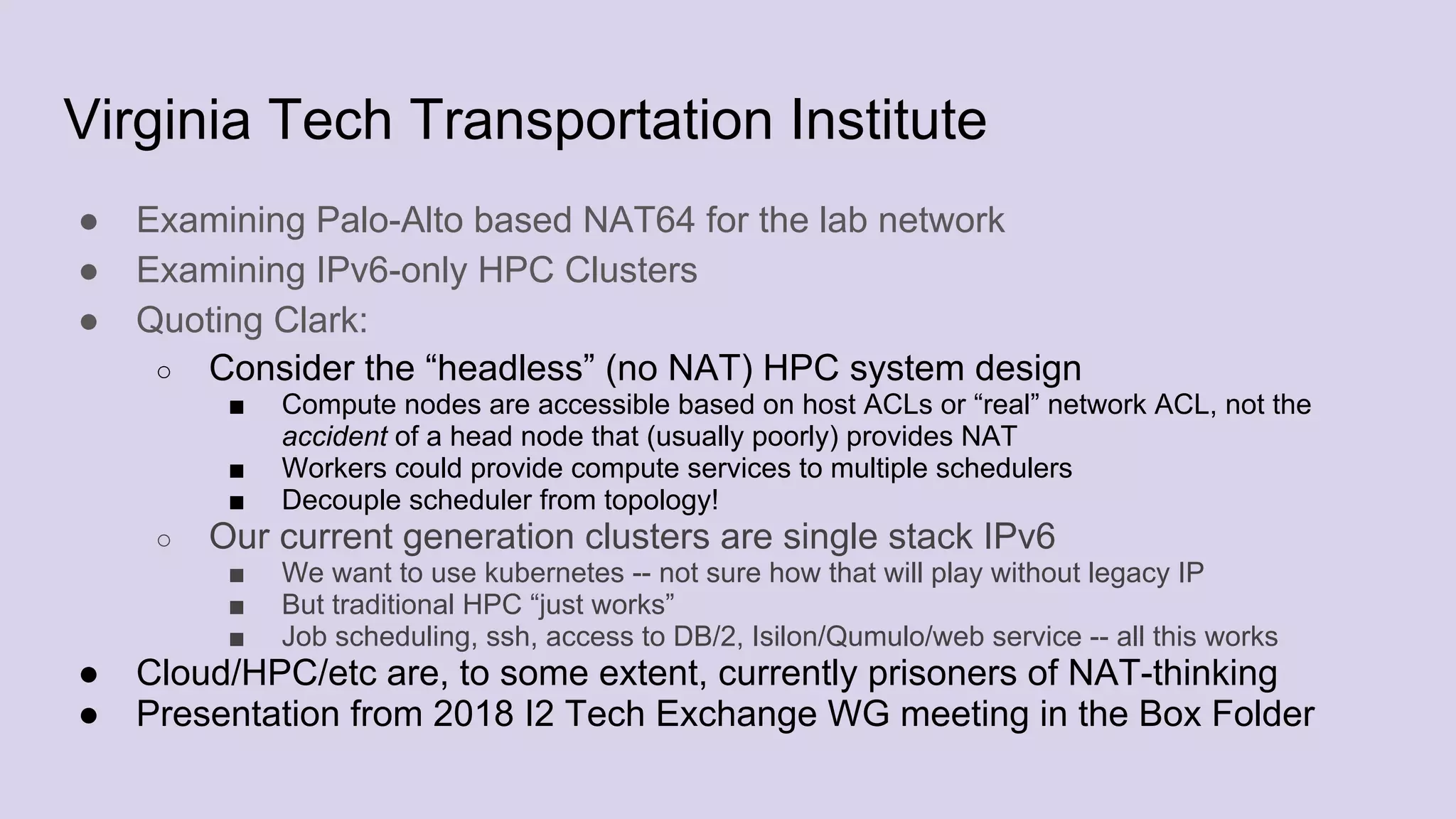 Virginia Tech Transportation Institute
● Examining Palo-Alto based NAT64 for the lab network
● Examining IPv6-only HPC Clusters
● Quoting Clark:
○ Consider the “headless” (no NAT) HPC system design
■ Compute nodes are accessible based on host ACLs or “real” network ACL, not the
accident of a head node that (usually poorly) provides NAT
■ Workers could provide compute services to multiple schedulers
■ Decouple scheduler from topology!
○ Our current generation clusters are single stack IPv6
■ We want to use kubernetes -- not sure how that will play without legacy IP
■ But traditional HPC “just works”
■ Job scheduling, ssh, access to DB/2, Isilon/Qumulo/web service -- all this works
● Cloud/HPC/etc are, to some extent, currently prisoners of NAT-thinking
● Presentation from 2018 I2 Tech Exchange WG meeting in the Box Folder
 