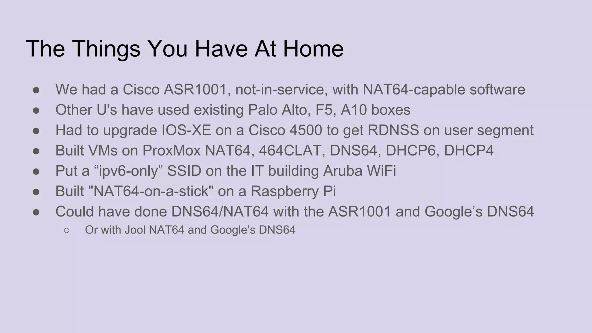 The Things You Have At Home
● We had a Cisco ASR1001, not-in-service, with NAT64-capable software
● Other U's have used existing Palo Alto, F5, A10 boxes
● Had to upgrade IOS-XE on a Cisco 4500 to get RDNSS on user segment
● Built VMs on ProxMox NAT64, 464CLAT, DNS64, DHCP6, DHCP4
● Put a “ipv6-only” SSID on the IT building Aruba WiFi
● Built "NAT64-on-a-stick" on a Raspberry Pi
● Could have done DNS64/NAT64 with the ASR1001 and Google’s DNS64
○ Or with Jool NAT64 and Google’s DNS64
 
