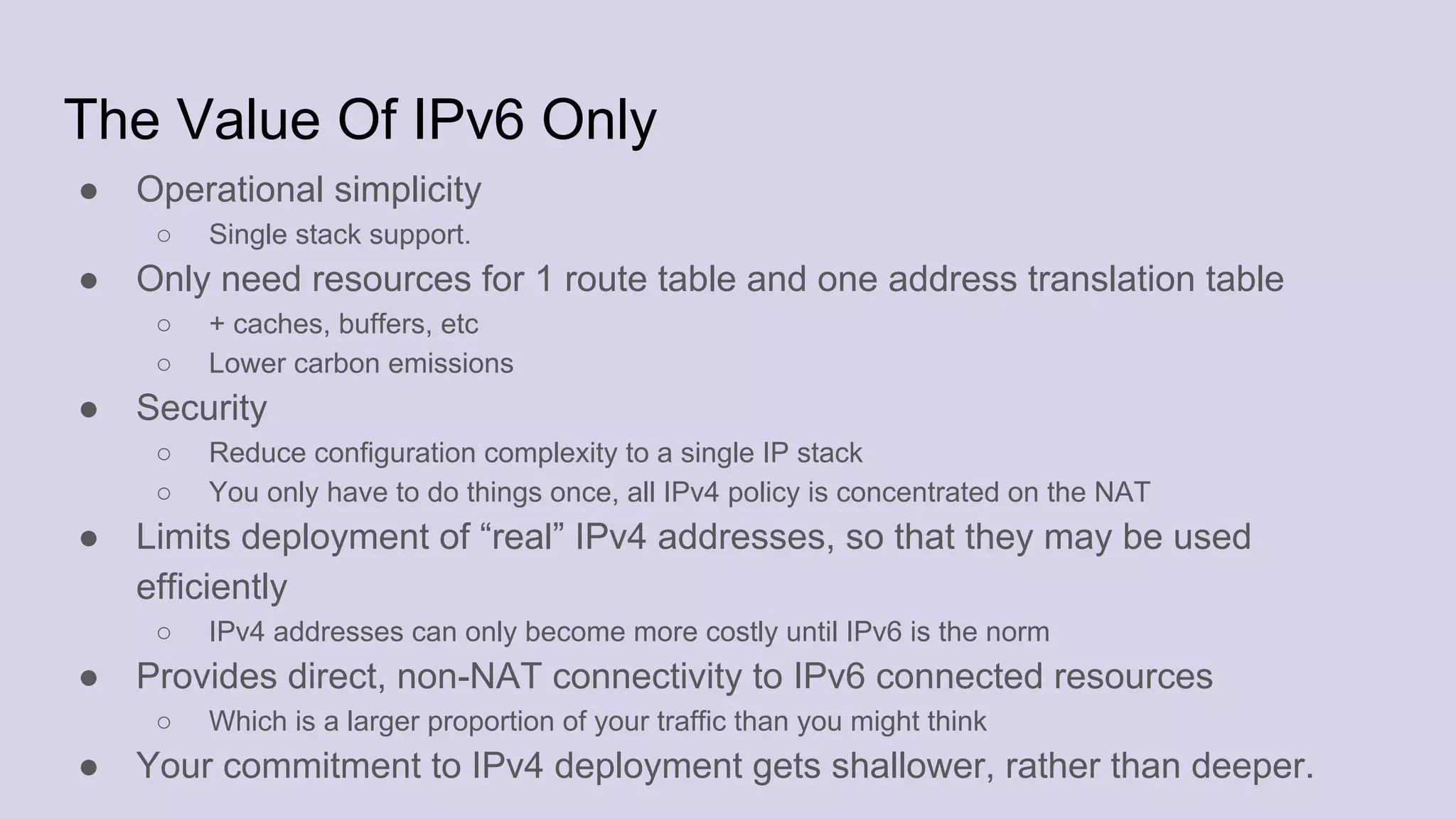 The Value Of IPv6 Only
● Operational simplicity
○ Single stack support.
● Only need resources for 1 route table and one address translation table
○ + caches, buffers, etc
○ Lower carbon emissions
● Security
○ Reduce configuration complexity to a single IP stack
○ You only have to do things once, all IPv4 policy is concentrated on the NAT
● Limits deployment of “real” IPv4 addresses, so that they may be used
efficiently
○ IPv4 addresses can only become more costly until IPv6 is the norm
● Provides direct, non-NAT connectivity to IPv6 connected resources
○ Which is a larger proportion of your traffic than you might think
● Your commitment to IPv4 deployment gets shallower, rather than deeper.
 