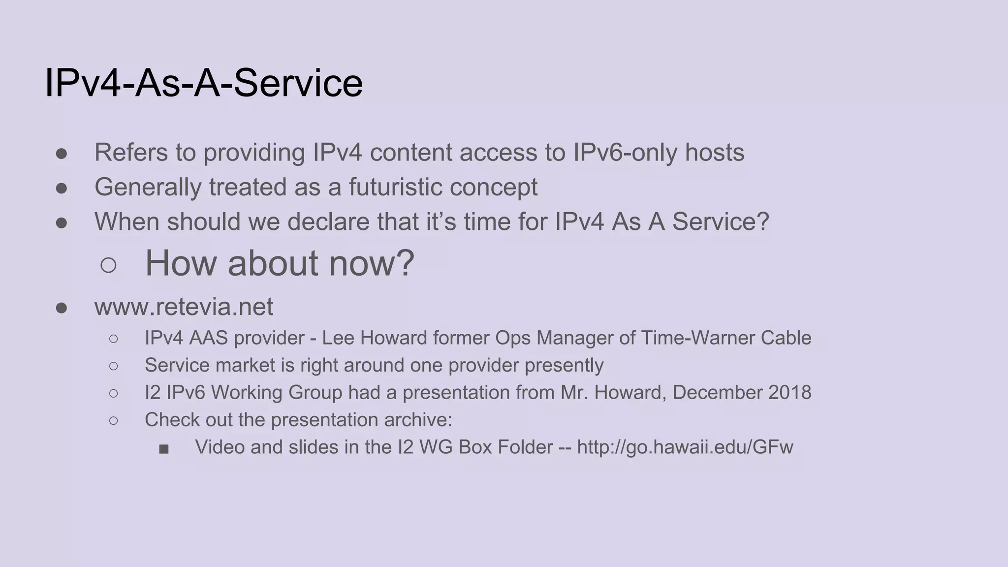 IPv4-As-A-Service
● Refers to providing IPv4 content access to IPv6-only hosts
● Generally treated as a futuristic concept
● When should we declare that it’s time for IPv4 As A Service?
○ How about now?
● www.retevia.net
○ IPv4 AAS provider - Lee Howard former Ops Manager of Time-Warner Cable
○ Service market is right around one provider presently
○ I2 IPv6 Working Group had a presentation from Mr. Howard, December 2018
○ Check out the presentation archive:
■ Video and slides in the I2 WG Box Folder -- http://go.hawaii.edu/GFw
 