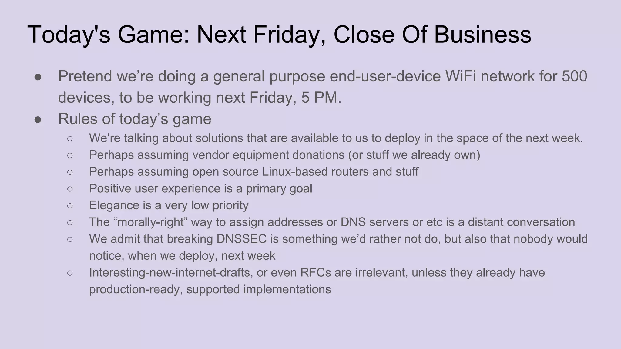 Today's Game: Next Friday, Close Of Business
● Pretend we’re doing a general purpose end-user-device WiFi network for 500
devices, to be working next Friday, 5 PM.
● Rules of today’s game
○ We’re talking about solutions that are available to us to deploy in the space of the next week.
○ Perhaps assuming vendor equipment donations (or stuff we already own)
○ Perhaps assuming open source Linux-based routers and stuff
○ Positive user experience is a primary goal
○ Elegance is a very low priority
○ The “morally-right” way to assign addresses or DNS servers or etc is a distant conversation
○ We admit that breaking DNSSEC is something we’d rather not do, but also that nobody would
notice, when we deploy, next week
○ Interesting-new-internet-drafts, or even RFCs are irrelevant, unless they already have
production-ready, supported implementations
 