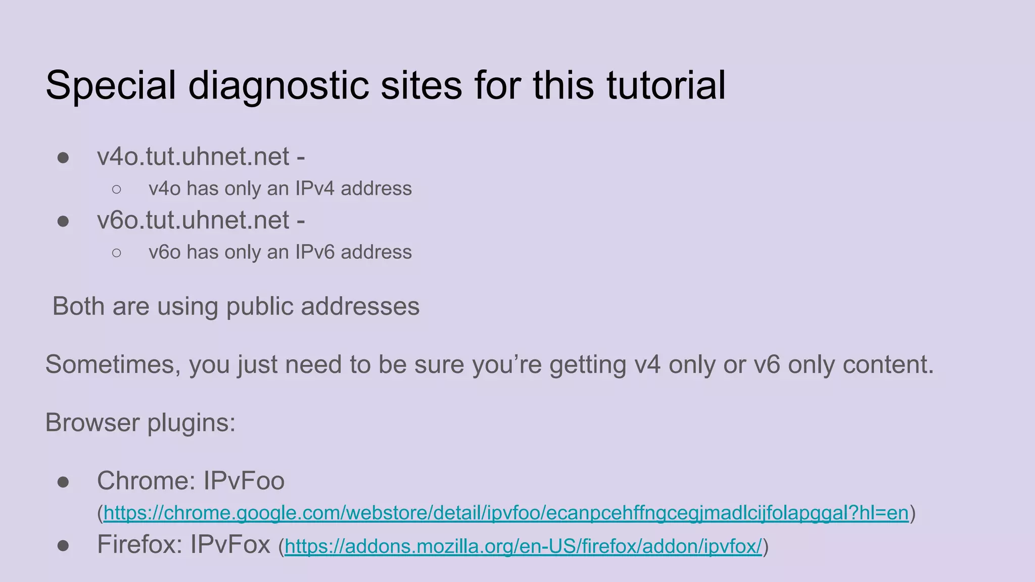 Special diagnostic sites for this tutorial
● v4o.tut.uhnet.net -
○ v4o has only an IPv4 address
● v6o.tut.uhnet.net -
○ v6o has only an IPv6 address
Both are using public addresses
Sometimes, you just need to be sure you’re getting v4 only or v6 only content.
Browser plugins:
● Chrome: IPvFoo
(https://chrome.google.com/webstore/detail/ipvfoo/ecanpcehffngcegjmadlcijfolapggal?hl=en)
● Firefox: IPvFox (https://addons.mozilla.org/en-US/firefox/addon/ipvfox/)
 