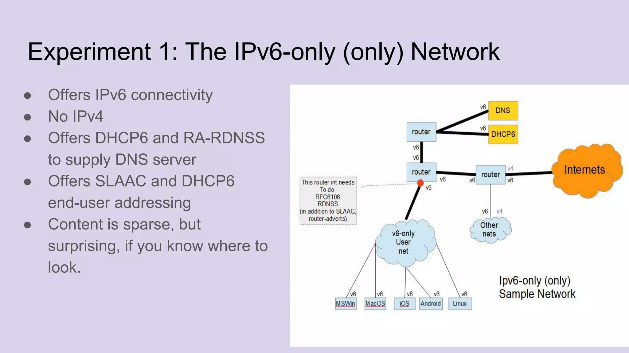 Experiment 1: The IPv6-only (only) Network
● Offers IPv6 connectivity
● No IPv4
● Offers DHCP6 and RA-RDNSS
to supply DNS server
● Offers SLAAC and DHCP6
end-user addressing
● Content is sparse, but
surprising, if you know where to
look.
 