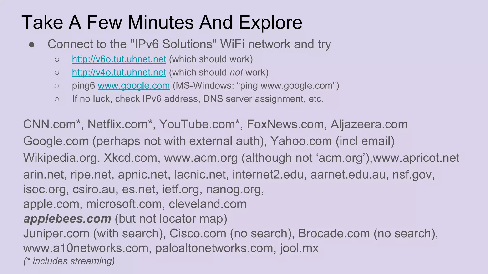 Take A Few Minutes And Explore
● Connect to the "IPv6 Solutions" WiFi network and try
○ http://v6o.tut.uhnet.net (which should work)
○ http://v4o.tut.uhnet.net (which should not work)
○ ping6 www.google.com (MS-Windows: “ping www.google.com”)
○ If no luck, check IPv6 address, DNS server assignment, etc.
CNN.com*, Netflix.com*, YouTube.com*, FoxNews.com, Aljazeera.com
Google.com (perhaps not with external auth), Yahoo.com (incl email)
Wikipedia.org. Xkcd.com, www.acm.org (although not ‘acm.org’),www.apricot.net
arin.net, ripe.net, apnic.net, lacnic.net, internet2.edu, aarnet.edu.au, nsf.gov,
isoc.org, csiro.au, es.net, ietf.org, nanog.org,
apple.com, microsoft.com, cleveland.com
applebees.com (but not locator map)
Juniper.com (with search), Cisco.com (no search), Brocade.com (no search),
www.a10networks.com, paloaltonetworks.com, jool.mx
(* includes streaming)
 