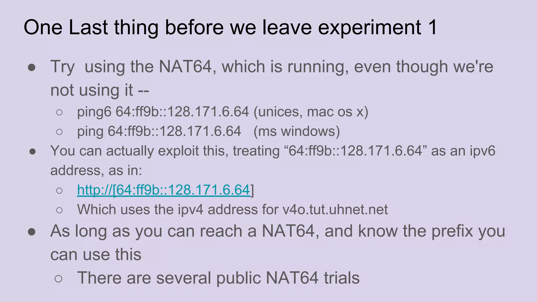 One Last thing before we leave experiment 1
● Try using the NAT64, which is running, even though we're
not using it --
○ ping6 64:ff9b::128.171.6.64 (unices, mac os x)
○ ping 64:ff9b::128.171.6.64 (ms windows)
● You can actually exploit this, treating “64:ff9b::128.171.6.64” as an ipv6
address, as in:
○ http://[64:ff9b::128.171.6.64]
○ Which uses the ipv4 address for v4o.tut.uhnet.net
● As long as you can reach a NAT64, and know the prefix you
can use this
○ There are several public NAT64 trials
 