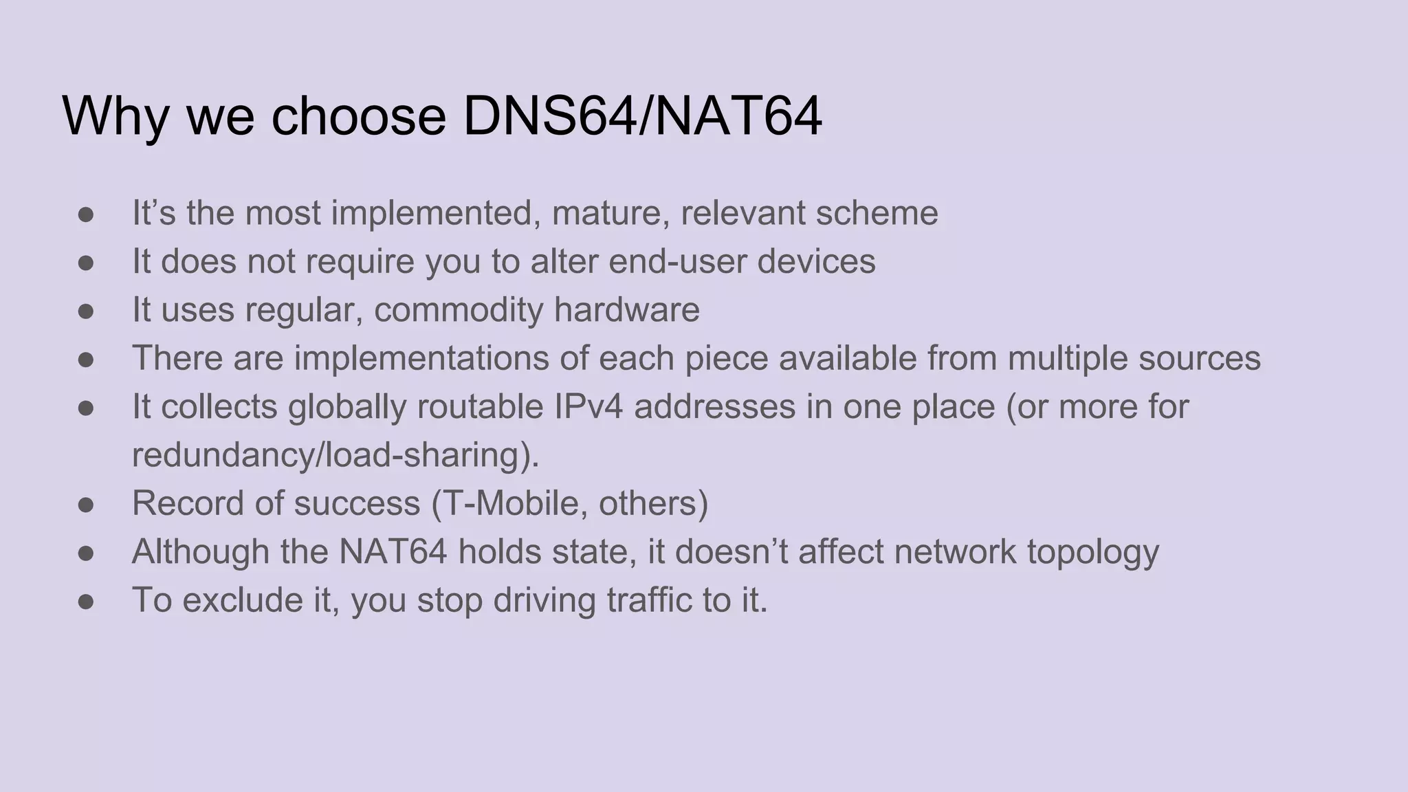 Why we choose DNS64/NAT64
● It’s the most implemented, mature, relevant scheme
● It does not require you to alter end-user devices
● It uses regular, commodity hardware
● There are implementations of each piece available from multiple sources
● It collects globally routable IPv4 addresses in one place (or more for
redundancy/load-sharing).
● Record of success (T-Mobile, others)
● Although the NAT64 holds state, it doesn’t affect network topology
● To exclude it, you stop driving traffic to it.
 