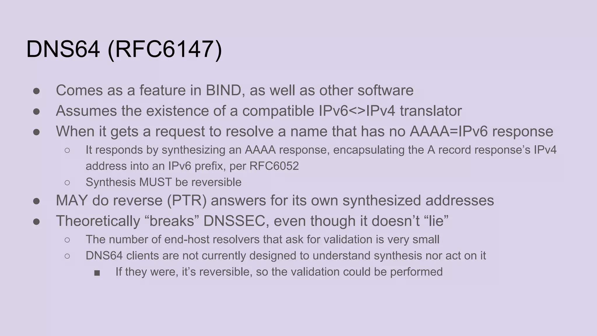 DNS64 (RFC6147)
● Comes as a feature in BIND, as well as other software
● Assumes the existence of a compatible IPv6<>IPv4 translator
● When it gets a request to resolve a name that has no AAAA=IPv6 response
○ It responds by synthesizing an AAAA response, encapsulating the A record response’s IPv4
address into an IPv6 prefix, per RFC6052
○ Synthesis MUST be reversible
● MAY do reverse (PTR) answers for its own synthesized addresses
● Theoretically “breaks” DNSSEC, even though it doesn’t “lie”
○ The number of end-host resolvers that ask for validation is very small
○ DNS64 clients are not currently designed to understand synthesis nor act on it
■ If they were, it’s reversible, so the validation could be performed
 