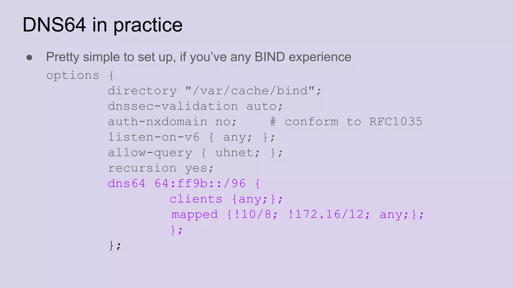 DNS64 in practice
● Pretty simple to set up, if you’ve any BIND experience
options {
directory "/var/cache/bind";
dnssec-validation auto;
auth-nxdomain no; # conform to RFC1035
listen-on-v6 { any; };
allow-query { uhnet; };
recursion yes;
dns64 64:ff9b::/96 {
clients {any;};
mapped {!10/8; !172.16/12; any;};
};
};
 
