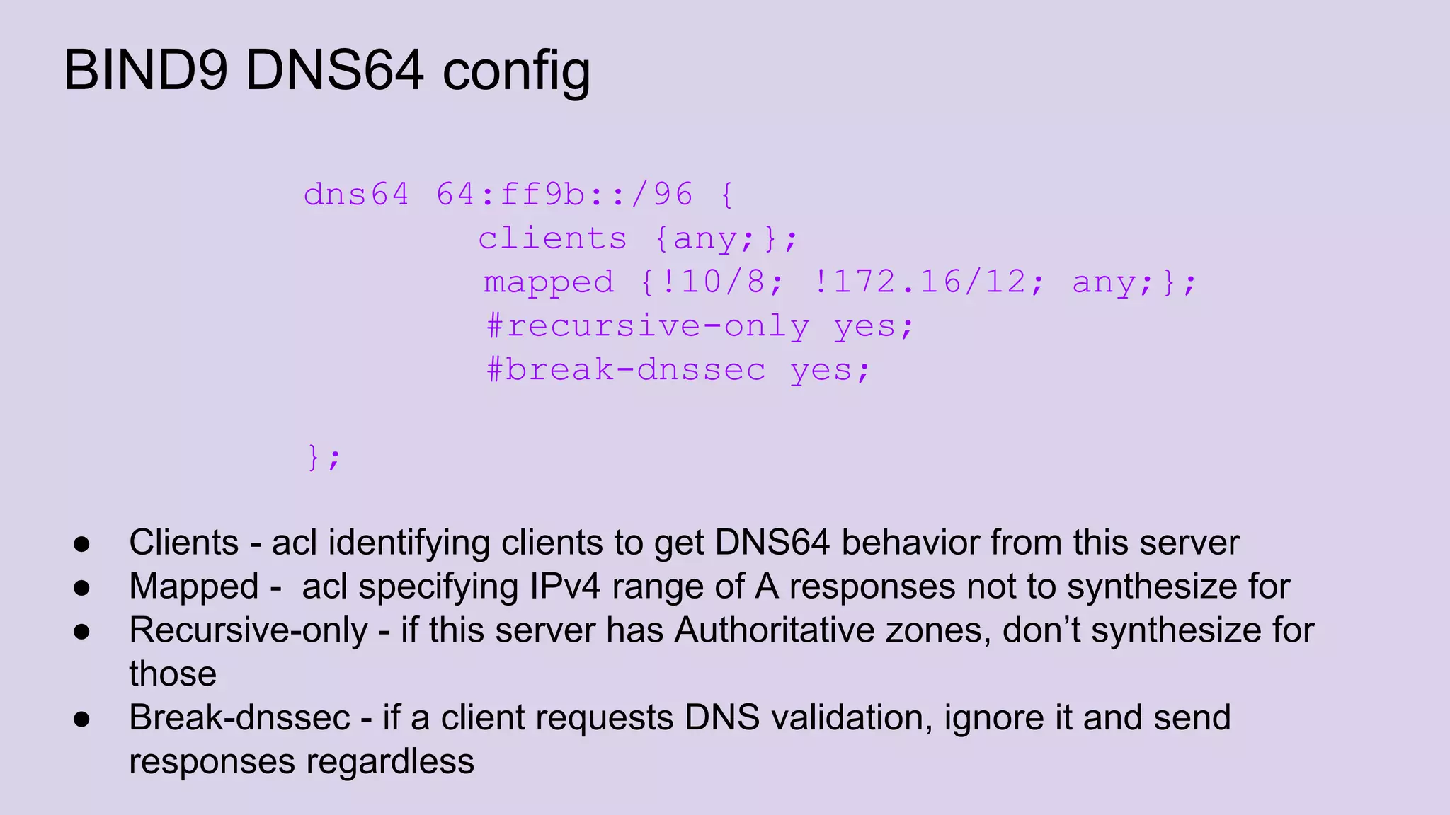 BIND9 DNS64 config
dns64 64:ff9b::/96 {
clients {any;};
mapped {!10/8; !172.16/12; any;};
#recursive-only yes;
#break-dnssec yes;
};
● Clients - acl identifying clients to get DNS64 behavior from this server
● Mapped - acl specifying IPv4 range of A responses not to synthesize for
● Recursive-only - if this server has Authoritative zones, don’t synthesize for
those
● Break-dnssec - if a client requests DNS validation, ignore it and send
responses regardless
 
