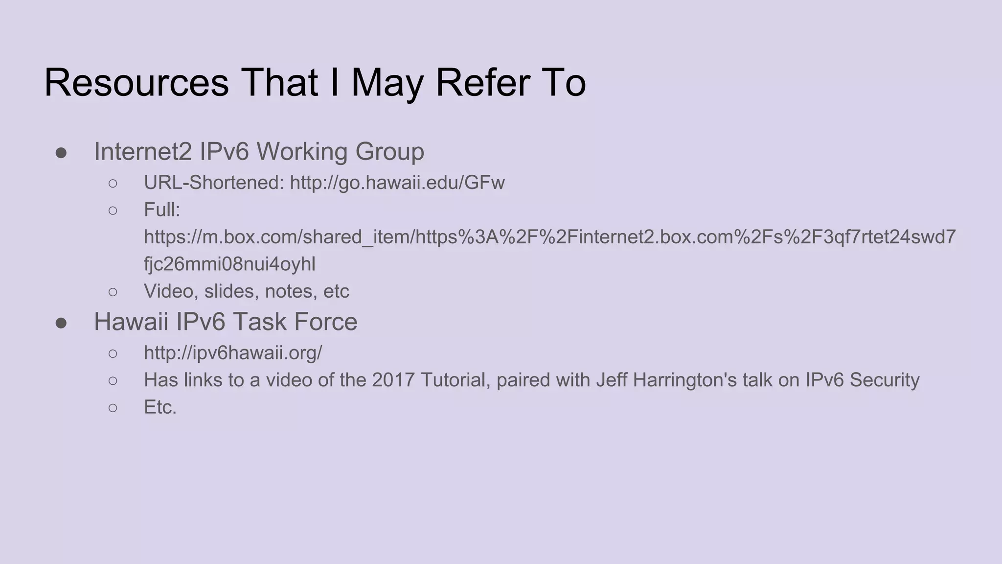 Resources That I May Refer To
● Internet2 IPv6 Working Group
○ URL-Shortened: http://go.hawaii.edu/GFw
○ Full:
https://m.box.com/shared_item/https%3A%2F%2Finternet2.box.com%2Fs%2F3qf7rtet24swd7
fjc26mmi08nui4oyhl
○ Video, slides, notes, etc
● Hawaii IPv6 Task Force
○ http://ipv6hawaii.org/
○ Has links to a video of the 2017 Tutorial, paired with Jeff Harrington's talk on IPv6 Security
○ Etc.
 