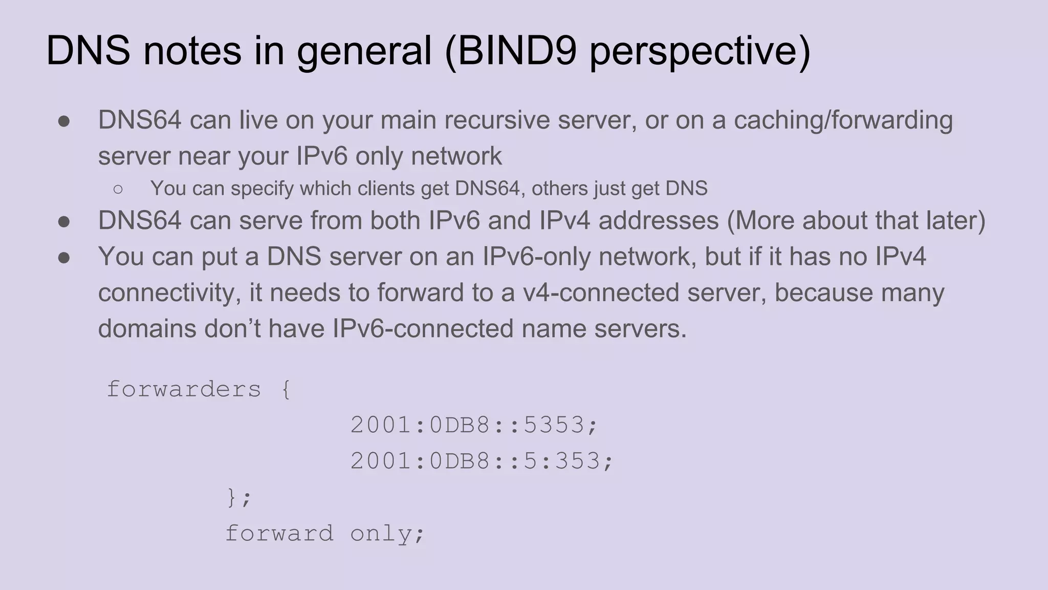 DNS notes in general (BIND9 perspective)
● DNS64 can live on your main recursive server, or on a caching/forwarding
server near your IPv6 only network
○ You can specify which clients get DNS64, others just get DNS
● DNS64 can serve from both IPv6 and IPv4 addresses (More about that later)
● You can put a DNS server on an IPv6-only network, but if it has no IPv4
connectivity, it needs to forward to a v4-connected server, because many
domains don’t have IPv6-connected name servers.
forwarders {
2001:0DB8::5353;
2001:0DB8::5:353;
};
forward only;
 