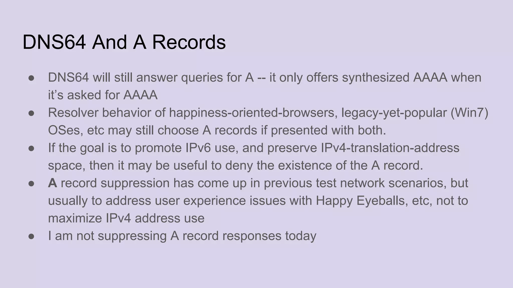 DNS64 And A Records
● DNS64 will still answer queries for A -- it only offers synthesized AAAA when
it’s asked for AAAA
● Resolver behavior of happiness-oriented-browsers, legacy-yet-popular (Win7)
OSes, etc may still choose A records if presented with both.
● If the goal is to promote IPv6 use, and preserve IPv4-translation-address
space, then it may be useful to deny the existence of the A record.
● A record suppression has come up in previous test network scenarios, but
usually to address user experience issues with Happy Eyeballs, etc, not to
maximize IPv4 address use
● I am not suppressing A record responses today
 