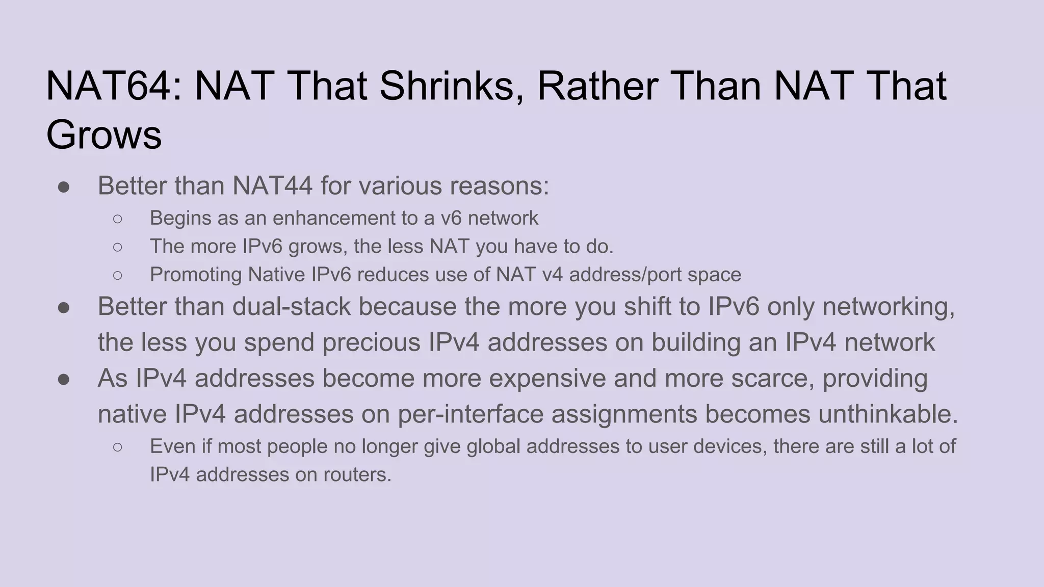 NAT64: NAT That Shrinks, Rather Than NAT That
Grows
● Better than NAT44 for various reasons:
○ Begins as an enhancement to a v6 network
○ The more IPv6 grows, the less NAT you have to do.
○ Promoting Native IPv6 reduces use of NAT v4 address/port space
● Better than dual-stack because the more you shift to IPv6 only networking,
the less you spend precious IPv4 addresses on building an IPv4 network
● As IPv4 addresses become more expensive and more scarce, providing
native IPv4 addresses on per-interface assignments becomes unthinkable.
○ Even if most people no longer give global addresses to user devices, there are still a lot of
IPv4 addresses on routers.
 