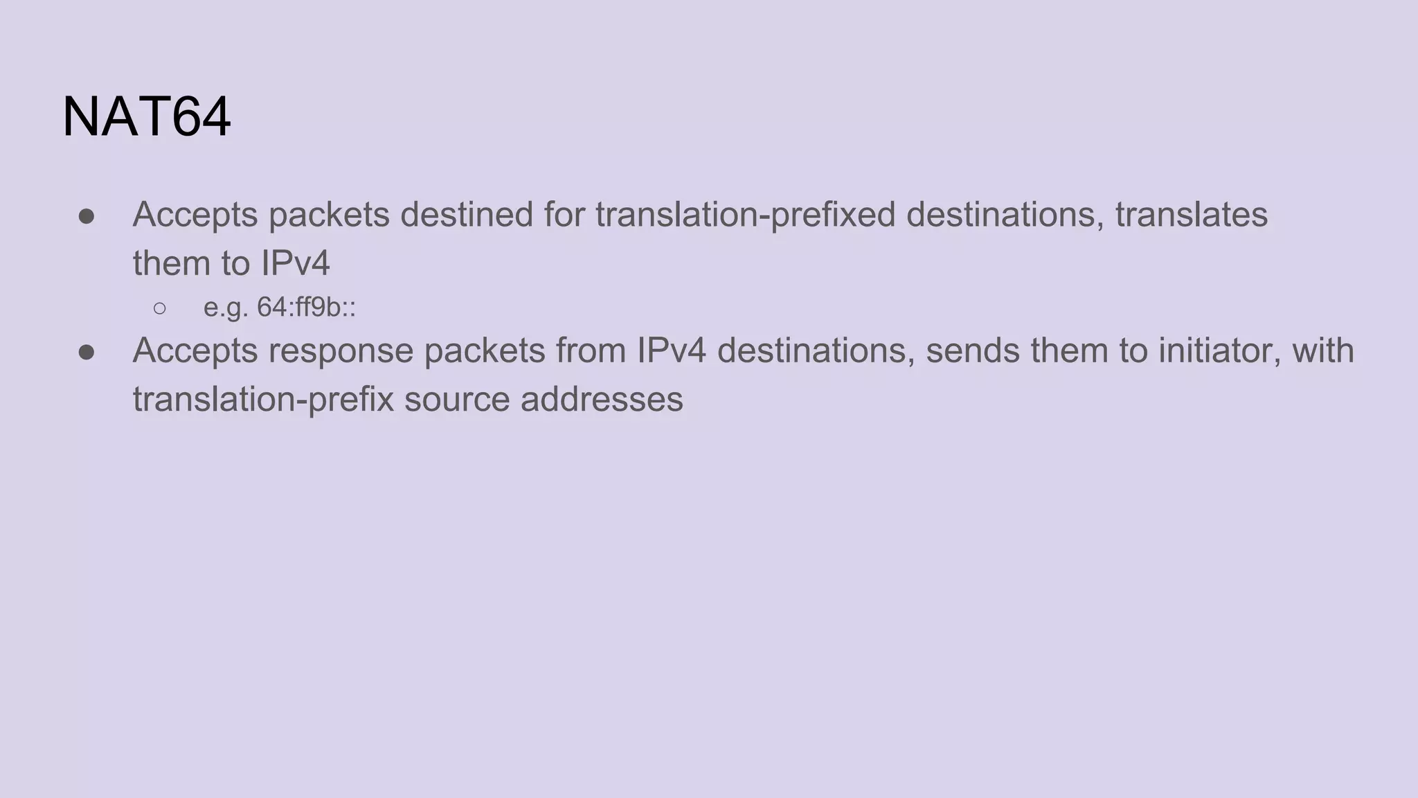 NAT64
● Accepts packets destined for translation-prefixed destinations, translates
them to IPv4
○ e.g. 64:ff9b::
● Accepts response packets from IPv4 destinations, sends them to initiator, with
translation-prefix source addresses
 