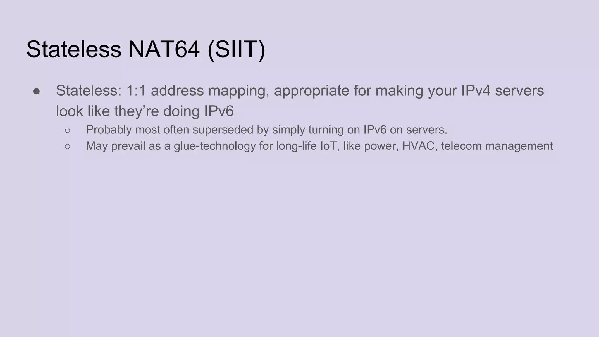 Stateless NAT64 (SIIT)
● Stateless: 1:1 address mapping, appropriate for making your IPv4 servers
look like they’re doing IPv6
○ Probably most often superseded by simply turning on IPv6 on servers.
○ May prevail as a glue-technology for long-life IoT, like power, HVAC, telecom management
 